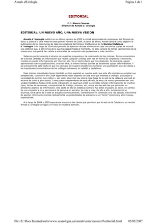 EDITORIAL
F. J. Blasco Casares
Director de Annals d´Urologia
EDITORIAL: UN NUEVO AÑO, UNA NUEVA VISION
Annals d´Urologia publicó en su último número de 2003 la mitad aproximada de resúmenes del Simposi de
Salou y publica la otra mitad en este primer número de 2004. A partir de ahora, Annals tendrá como objetivo la
publicación de los resúmenes de cada convocatoria del Simposi Institucional de la Societat Catalana
d`Urologia. A lo largo de 2004 está prevista la aparición de tres números en cada uno de los cuales se incluirá
una editorial que, a diferencia de lo que ha pasado hasta el momento, no sólo versará de temas casi técnicos de la
revista sino que podrá dar cabida a editoriales de contenido más profesional o más científico.
Sabemos perfectamente el alcance de nuestras propuestas y la repercusión de las mismas. Somos conscientes
de la brutal cantidad de información que recibe cualquier urólogo bien sea en forma de congresos y reuniones,
revistas en papel, informaciones por internet, etc. Es un hecho diario que nos desborda. No obstante, siguen
apareciendo nuevas publicaciones, una tras otra, al mismo tiempo que las ya existentes siguen reformándose. Y
es precisamente este hecho el que nos renueva en nuestro empeño en mantener una publicación que de cabida a
las inquietudes comunicativas de los urólogos catalanes, en catalán y castellano.
Esas mismas inquietudes tienen también un foro especial en nuestra web, que este año comienza a ampliar sus
perspectivas. Durante el año 2004 esperamos poder disponer de una web que interese al urólogo, que pique la
curiosidad de quienes nos visiten y, sin poder concretar por ahora más, haga de la web de la catalana una web al
alcance de todos y para todos. Como puede desprenderse de este párrafo, la web y la revista pretenden ser una
unidad mediática, hasta cierto punto indisoluble. Al igual que antes las revistas incluían informaciones de muchos
tipos, fechas de reuniones, convocatorias de trabajo, premios, etc, ahora son las web las que permiten un
amplísimo abanico de información. Una parte de ella es estática (como lo fue antes el papel), es decir, no cambia
de una conexión a otra, permanece de semana en semana, de mes a mes, de año a año, simplemente se
acumula. Otra parte de la web se actualiza continuamente, "perdiéndose" el contenido una vez pasado. Esta forma
de aportar información cambia radicalmente las posibilidades de acercarse a un "lector" potencial y abre nuevas
expectativas.
A lo largo de 2004 y 2005 esperamos encontrar las claves que permitan que la web de la Catalana y su revista
Annals d`Urologia se hagan un hueco en nuestra atención.
Página 1 de 1Annals d'Urologia
05/02/2007file://E:Docs Internetwebswww.scurologia.catannalsanticnumero9editorial.html
 