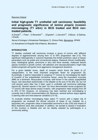 Annals d`Urologia, Vol. 6, num. 1, mar. 2006
Página 1 de 12
Resumen Original
Initial high-grade T1 urothelial cell carcinoma; feasibility
and prognostic significance of lamina propria invasion
microstaging (T1 a/b/c) in BCG treated and BCG non-
treated patients.
A.Orsola(1)
, I.Trias*, C.Raventós(1)
, I.Español*, L.Cecchini(1)
, S.Búcar, D.Salinas,
I.Orsola
Servei d’Urologia I d’Anatomia Patològica (*), Clínica Plató, Barcelona, SPAIN
(1) Actualment al Hospital Vall d’Hebron, Barcelona
INTRODUCTION
T1 bladder urothelial cell carcinoma involves a group of tumors with different
degrees of aggressiveness varying from 12 to 54% progression rate [1-3]. This
significant heterogeneity in outcome illustrates the limited predictive value of classic
parameters such as grade and conventional staging. Classical clinical (multifocality,
size), histological (grade, carcinoma in situ) and more recently, molecular factors
(genes involved in growth control, cell adhesion and neovascularization) might help
predict prognosis and guide more aggressive management decisions.
For a given bladder tumor, depth of invasion which forms the basis of pT
categorization, is the most important prognostic factor for progression [4].
Accordingly, it seems reasonable to subgroup T1 tumors by microstaging the depth
of invasion of the subepithelial connective tissue, using the muscularis mucosae
(MM) as a landmark. Musucularis mucosae, well known in the colonic subepithelial
tissue, was described anatomically in the bladder at the end of the 80s’ [5], but not
until several years later has it been used in urothelial cell carcinoma pathology
reports [6]. Several reports in the past 10y have demonstrated worse prognosis for
T1 tumors with deep lamina propia invasion, with progression rates ranging from 29
to 55% [7-12]. However, no consensus has been reached and microstaging is
currently only a WHO recommendation [4]. Moreover, several authors argue against
it claiming inter and intra-observer variations [13-15].
To evaluate whether microstaging helps select T1 tumors with a higher risk of
progression we reviewed the clinical outcome of cases of our hospital. As a
secondary aim, prognostic value of associated carcinoma in situ (CIS) and impact of
BCG treatment were also evaluated. In addition, we wanted to assess if evaluation
of this invasion is feasible and can be reliably adopted by pathologists in a
community setting.
 