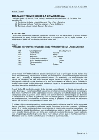 Annals d`Urologia, Vol. 6, num. 4, nov. 2006
Página 1 de 16
Articulo Original
TRATAMIENTO MEDICO DE LA LITIASIS RENAL
Luis Ibarz Servio (1), Antonio Conte Visús (2), Montserrat Arzoz Fabregas (1), Fco Javier Ruiz
Marcellán (3)
(1) Servicio de Urología, Hospital Germans Trias i Pujol – Badalona
(2) Servicio de Urología, Policlínica Miramar – Palma de Mallorca
(3) Centro de Litiasis, Instituto Dexeus - Barcelona
INTRODUCCION
La utilización de fármacos para tratar los cálculos urinarios en la era actual (Tabla I), la inicia de forma
documentada Sir Astley Cooper (1768-1841) con la administración de su “liquor potasea” a la
nobleza de su época con una alta frecuencia de litiasis úrica 3
.
TABLA I
FARMACOS REFERENTES UTILIZADOS EN EL TRATAMIENTO DE LA LITIASIS URINARIA
1926 “Liquor potasae” Sir Astley Coper
1962 Ortofosfatos Howard
1970 Tiacidas Yendt
1973 Alopurinol Coe y Raisen
1982 Fosfato sódico celulosa Pak
1983 Acido acetohidroxámico Griffith
1985 Citrato potásico Pak
1999 Fitatos Grases
En la década 1970-1980 existen en España varios grupos que se preocupan de una manera muy
activa del tratamiento y prevención de la litiasis. Sin menospreciar a otros merece la pena mencionar
a los Dres L. Cifuentes y A. Rapado (Fundación Jiménez Díaz de Madrid), Dr B. Pinto (Hospital Valle
Hebrón de Barcelona), Dr J.M. Ibarz (Hospital Miguel Servet de Zaragoza) y un largo etc. que
demuestra la preocupación que existía sobre el tema en aquella época, debido a que la observación,
expulsión espontánea, tímidos intentos de endoscopia ciega o el omnipresente bisturí representaban
las únicas alternativas al cálculo urinario.
A partir de los 80, con la introducción de las técnicas endourológicas y la litotricia extracorpórea por
ondas de choque, y hasta la actualidad, los avances en el conocimiento del tratamiento farmacológico
de la litiasis renal han sido lentos y confusos si tenemos en cuenta la multifactorialidad causal de esta
patología así como la aparición en un relativo corto periodo de tiempo de tecnologías que destruyen
el cálculo renal de una forma muy efectiva y cada vez menos agresiva. La alta eficacia de las técnicas
de litofragmentación, desincentivan de manera notoria el progreso en el avance del tratamiento
médico que sin duda ha sido pobre en los últimos años 2,9
El urólogo clínico que está sometido a una importante presión asistencial en el día a día, asume este
tipo de tratamiento como algo complejo que precisa de pruebas engorrosas, costosas y difíciles de
aplicar. Si lo intenta, posiblemente topa con problemas de colaboración con otros especialistas y del
propio paciente solicitando soluciones poco practicables que luego no cumple ni sigue hasta que un
nuevo episodio litiásico, clínico o sin clínica pero objetivado mediante técnicas de imagen realizadas
para otra patología, delatan la presencia de un nuevo cálculo urinario que en muchas ocasiones es
difícil saber si es una recidiva (cálculo nuevo) o residual de la primera piedra.
 