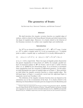 Annals of Mathematics, 169 (2009), 491–529




                     The geometry of fronts
         By Kentaro Saji, Masaaki Umehara, and Kotaro Yamada*



                                        Abstract

     We shall introduce the singular curvature function on cuspidal edges of
surfaces, which is related to the Gauss-Bonnet formula and which characterizes
the shape of cuspidal edges. Moreover, it is closely related to the behavior of
the Gaussian curvature of a surface near cuspidal edges and swallowtails.

                                      Introduction

    Let M 2 be an oriented 2-manifold and f : M 2 → R3 a C ∞ -map. A point
p ∈ M 2 is called a singular point if f is not an immersion at p. A singular
point is called a cuspidal edge or swallowtail if it is locally diﬀeomorphic to

(1)     fC (u, v) := (u2 , u3 , v)   or fS (u, v) := (3u4 + u2 v, 4u3 + 2uv, v)

at (u, v) = (0, 0), respectively. These two types of singular points characterize
the generic singularities of wave fronts (cf. [AGV]; for example, parallel sur-
faces of immersed surfaces in R3 are fronts), and we have a useful criterion
(Fact 1.5; cf. [KRSUY]) for determining them. It is of interest to investigate
these singularities from the viewpoint of diﬀerential geometry. In this paper,
we shall distinguish two types of cuspidal edges as in Figure 1. More precisely,
we shall deﬁne the singular curvature function κs along cuspidal edges. The
left-hand ﬁgure in Figure 1 is positively curved and the right-hand ﬁgure is
negatively curved (see Corollary 1.18).
     The deﬁnition of the singular curvature function does not depend on the
orientation nor on the co-orientation of the front. It is closely related to the
following two Gauss-Bonnet formulas given by Langevin-Levitt-Rosenberg and

    * Kentaro Saji was supported by the Grant-in-Aid for Young Scientists (B) No. 20740028,
from the Japan Society for the Promotion of Science. Masaaki Umehara and Kotaro Yamada
were supported by the Grant-in-Aid for Scientiﬁc Research (A) No. 19204005 and Scientiﬁc
Research (B) No. 14340024, respectively, from the Japan Society for the Promotion of Science.
 