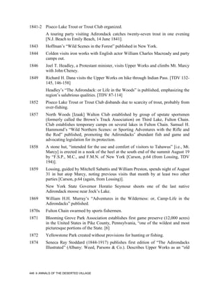 1841-2 Piseco Lake Trout or Trout Club organized.
           A touring party visiting Adirondack catches twenty-seven trout in one evening
           [N.J. Beach to Emily Beach, 14 June 1841].
1843       Hoffman’s “Wild Scenes in the Forest” published in New York.
1844       Colden visits iron works with English actor William Charles Macready and party
           camps out.
1846       Joel T. Headley, a Protestant minister, visits Upper Works and climbs Mt. Marcy
           with John Cheney.
1849       Richard H. Dana visits the Upper Works on hike through Indian Pass. [TDV 132-
           145, 146-158]
           Headley’s “The Adirondack: or Life in the Woods” is published, emphasizing the
           region’s salubrious qualities. [TDV 87-114]
1852       Piseco Lake Trout or Trout Club disbands due to scarcity of trout, probably from
           over-fishing.
1857       North Woods [Izaak] Walton Club established by group of upstate sportsmen
           (formerly called the Brown’s Track Association) on Third Lake, Fulton Chain.
           Club establishes temporary camps on several lakes in Fulton Chain. Samuel H.
           Hammond’s “Wild Northern Scenes: or Sporting Adventures with the Rifle and
           the Rod” published, promoting the Adirondacks’ abundant fish and game and
           advocating legislation for its protection.
1858       A stone hut, “intended for the use and comfort of visitors to Tahawus” [i.e., Mt.
           Marcy] is erected in a nook of the heel at the south end of the summit August 19
           by “F.S.P., M.C., and F.M.N. of New York [Carson, p.64 (from Lossing, TDV
           194)].
1859       Lossing, guided by Mitchell Sabattis and William Preston, spends night of August
           31 in hut atop Marcy, noting previous visits that month by at least two other
           parties [Carson, p.64 (again, from Lossing)].
           New York State Governor Horatio Seymour shoots one of the last native
           Adirondack moose near Jock’s Lake.
1869       William H.H. Murray’s “Adventures in the Wilderness: or, Camp-Life in the
           Adirondacks” published.
1870s      Fulton Chain swarmed by sports fishermen.
1871       Blooming Grove Park Association establishes first game preserve (12,000 acres)
           in the United States in Pike County, Pennsylvania, “one of the wildest and most
           picturesque portions of the State. [6]
1872       Yellowstone Park created without provisions for hunting or fishing.
1874       Seneca Ray Stoddard (1844-1917) publishes first edition of “The Adirondacks
           Illustrated” (Albany: Weed, Parsons & Co.). Describes Upper Works as an “old




446    ANNALS OF THE DESERTED VILLAGE
 