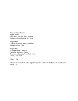 Documentation Report:
Upper Works,
Adirondack Iron and Steel Company
Newcomb, Essex County, New York

Prepared for:
Town of Newcomb Historical Society
Newcomb, New York

Prepared by:
Wesley Haynes, Consultant
Technical Assistance Center
Preservation League of New York State
Albany, New York

March 1994

This report was made possible, in part, with public funds from the New York State Council
on the Arts.
 