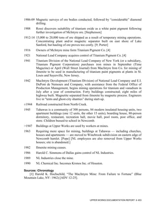 1906-09 Magnetic surveys of ore bodies conducted, followed by “considerable” diamond
        drilling.
1908     Rossi discovers suitability of titanium oxide as a white paint pigment following
         further investigation of McIntyre ore. [Stephenson]
1912-14 15,000 to 20,000 tons of ore shipped as a result of temporary mining operations.
        Concentrating plant and/or magnetic separator built on east shore of Lake
        Sanford, but hauling of ore proves too costly. [9; Porter]
1916     Owners of McIntyre mine form Titanium Pigment Co. [4]
1921     National Lead Company acquires control of Titanium Pigment Co. [4]
1941     Titanium Division of the National Lead Company of New York (or a subsidiary,
         Titanium Pigment Corporation) purchases iron mines in September (Time
         Magazine) or April (Wall Street Journal) from MacIntyre Iron Co. for mining of
         ilmenite to be used in manufacturing of titanium paint pigments at plants in St.
         Louis and Sayerville, New Jersey.
1942     MacIntyre Development (Titanium Division) of National Lead Company and E.I.
         DuPont de Nemours and Company, with assistance from the Federal Office of
         Production Management, begins mining operations for titanium and vanadium in
         July after a year of construction. Forty buildings constructed; eight miles of
         highway built. Magnetite separated from ilmenite by magnetic process. Engineers
         live in “tents and ghost-city shanties” during start-up.
±1944    Railroad constructed from North Creek.
1945     Tahawus is a community of 300 persons, 84 modern insulated housing units, two
         apartment buildings (one 12 units, the other 15 units), boarding house, 80-person
         dormitory, restaurant, recreation hall, movie hall, pool room, post office, and
         store. Children bussed to school in Newcomb.
>1947    Buildings at Upper Works are used by workers at mines.
1963     Requiring more space for mining, buildings at Tahawus — including churches,
         houses and apartments — are moved to Winebrook subdivision on eastern edge of
         Newcomb hamlet. [Pope] [NL employees are also removed from Upper Works
         houses; site is abandoned.]
1982     Ilmenite mining ceases.
1986     Harold C. Simmons of Dallas gains control of NL Industries.
1989     NL Industries close the mine.
1990     NL Chemical Inc. becomes Kronos Inc. of Houston.

Sources: Chronology
   [1] Harold K. Hochschild, “The MacIntyre Mine: From Failure to Fortune” (Blue
Mountain Lake, NY: 1962) [ADV 12-25].




                                                  UPPER WORKS DOCUMENTATION REPORT     453
 