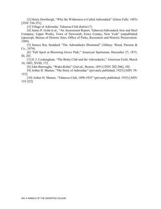 [2] Henry Dornburgh, “Why the Wilderness is Called Adirondack” (Glens Falls: 1885)
[TDV 336-351].
      [3] Village of Adirondac–Tahawus Club district (?)
      [4] James P. Gold et al., “An Assessment Report, Tahawus/Adirondack Iron and Steel
Company: Upper Works, Town of Newcomb, Essex County, New York” (unpublished
typescript, Bureau of Historic Sites, Office of Parks, Recreation and Historic Preservation:
1989).
      [5] Seneca Ray Stoddard “The Adirondacks Illustrated” (Albany: Weed, Parsons &
Co., 1874).
      [6] “Fall Sport at Blooming Grove Park,” American Sportsman, December 27, 1873,
III, 201.
      [7] H. J. Cookingham, “The Bisby Club and the Adirondacks,” American Field, March
10, 1883, XVIII, 172.
      [8] John Burroughs, “Wake-Robin” (2nd ed.; Boston, 1891) [TDV 202-206], 102.
      [9] Arthur H. Masten, “The Story of Adirondac” (privately published, 1923) [ADV 39-
153].
      [10] Arthur H. Masten, “Tahawus Club, 1898-1933” (privately published, 1935) [ADV
155-222]




454   ANNALS OF THE DESERTED VILLAGE
 