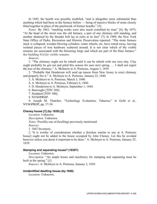 In 1845, the hearth was possibly modified, “and is altogether more substantial than
anything which had been in the furnace before — being of massive blocks of stone closely
fitted together in place of the patchwork of former hearths.” [5].
     Notes: By 1863, “smelting works were also much crumbled by time” [6]. By 1873,
“At the head of the street was the old furnace, a part of one chimney still standing, and
another shattered by the thunder bolt lay in ruins at its feet” [7]. In 1989, the New York
State Office of Parks, Recreation and Historic Preservation reported: “The stone furnace
stack is collapsed, wooden blowing cylinders, water wheels, etc. have rotted away, leaving
isolated pieces of iron hardware scattered around. It is not clear which of the visible
remains are associated with the blooming forge and which are part of the blast furnace.”
See building #1A for visible remains.
     Sources:
     1. “The chimney ought not be rebuilt until it can be rebuilt with our own clay. Clay
ought probably be got out and piled this season for uses next spring. … I shall not regret
the loss of the chimney.” A. McIntyre to A. Porteous, August 1, 1839.
     2. “Probable that Henderson will send up mason from New Jersey to erect chimney
and properly fire it.” A. McIntyre to A. Porteous, January 22, 1840.
     3. A. McIntyre to A. Porteous, March 3, 1840.
     4. A. McIntyre to A. Porteous, February 6, 1840.
     5. D. Henderson to A. McIntyre, September 1, 1844.
     6. Burroughs [TDV 204].
     7. Stoddard [TDV 300].
     8. NYSOPRHP.
     9. Joseph M. Thatcher, “Technology Evaluation, Tahawus,” in Gold et al.,
NYSOPRHP, pp. 37-38.

Cheney house [1] (by 1839) [2]
    Location: Unknown.
    Description: Unknown.
    Notes: Possibly one of dwellings previously mentioned.
    Sources:
    1. 1847 Inventory.
    2. “It is worthy of consideration whether a [kitchen similar to one at A. Porteous
house] ought not be added to the house occupied by John Cheney. Let this be avoided
however unless you deem it important to be done.” A. McIntyre to A. Porteous, January 25,
1839.

Stamping and separating house? (1839?)
     Location: Unknown.
     Description: “An ample house and machinery for stamping and separating must be
built in the spring.” [1]
     Sources: A. McIntyre to A. Porteous, January 3, 1839.

Unidentified dwelling house (by 1840)
    Location: Unknown.




                                                  UPPER WORKS DOCUMENTATION REPORT     459
 