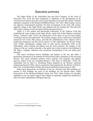 Executive summary
     The Upper Works of the Adirondack Iron and Steel Company, in the Town of
Newcomb, New York, has been recognized as significant in the development of the
American steel industry since the works ceased operation in the mid-19th century. With the
important exceptions of the McIntyre-McMartin House,1 the “New” Blast Furnace, and as
yet unknown archaeological potential, the built environment of the early 19th century
industrial village at the Upper Works was replaced with the existing late 19th and early
20th century cottages of a private sports fishing and game preserve.
     Today, it is the modest and deteriorated architecture of the Tahawus Club that
establishes the sense of place at the Upper Works. Apart from Arthur Masten’s anecdotal
history, “Tahawus Club” (1935), the significance of this phase of use has been largely
overlooked and not well understood. The existing cottages, most of which were constructed
around the turn of the 20th century, post-date the establishment of the Tahawus Club’s
institutional progenitor and first private preserve in the Adirondacks, the Preston Ponds
Club. Unlike contemporary cottages built at other private recreational clubs in the
Adirondacks where hunting and fishing were the focal activities, the cottages of the
Tahawus Club are visually accessible to the public due to their location at the trailhead to
Mt. Marcy. Together, industrial and recreational interpretation of the site holds great
potential.
     This report inventories known buildings and features at the site and offers a
preliminary assessment of the potential for preservation and/or restoration of the surviving
features. The report references primary source material, and integrates and updates
previous studies of the site, including Masten’s “The Story of Adirondac” (1923), the
Adirondack Iron & Steel Co. Recording Project prepared by the Historic American
Engineering Record (1978), and an assessment report prepared by the Bureau of Historic
Sites, New York State Office of Parks, Recreation and Historic Preservation in 1989.
     Based upon observations of conditions at the site, structural and other problems are
present in each building, but most of the buildings are not beyond repair. While
preservation of the McIntyre-McMartin House and “New” Blast Furnace are desirable
regardless of use, the report suggests that cottages in repairable condition be stabilized to
allow for future rehabilitation contingent upon use.




1
    Today known as the MacNaughton Cottage.




                                              433
 