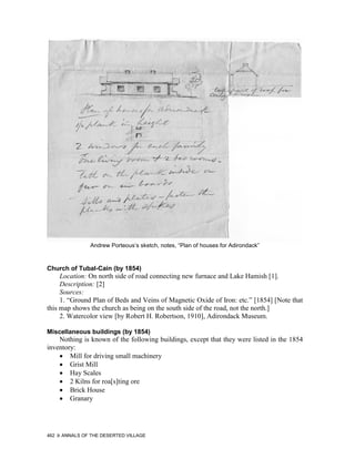 Andrew Porteous’s sketch, notes, “Plan of houses for Adirondack”



Church of Tubal-Cain (by 1854)
     Location: On north side of road connecting new furnace and Lake Hamish [1].
     Description: [2]
     Sources:
     1. “Ground Plan of Beds and Veins of Magnetic Oxide of Iron: etc.” [1854] [Note that
this map shows the church as being on the south side of the road, not the north.]
     2. Watercolor view [by Robert H. Robertson, 1910], Adirondack Museum.

Miscellaneous buildings (by 1854)
    Nothing is known of the following buildings, except that they were listed in the 1854
inventory:
    • Mill for driving small machinery
    • Grist Mill
    • Hay Scales
    • 2 Kilns for roa[s]ting ore
    • Brick House
    • Granary




462   ANNALS OF THE DESERTED VILLAGE
 