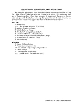 DESCRIPTION OF SURVIVING BUILDINGS AND FEATURES
    The surviving buildings are listed numerically by the numbers assigned by the New
York State Office of Parks, Recreation and Historic Preservation, which start on the north
end of the east side of the village street (along the river), go south, then cross to the west
side and go north. Roof plans, showing the general layout of each structure, and
photographs for each building appear after the individual narrative descriptions.
East side
    1a. Pump house
    1-1b. Coe-Edmonds-Williams-Ferris Cottage
    2. Jennings-Geer-Rives Cottage
    3. W.R.K. Taylor Jr. Cottage
    4. Mrs. Taylor’s Cottage (“Lazy Lodge”)
    5. Abbott-Geer-Nichols-Lockwood Cottage
    6. McMartin/McIntyre House (MacNaughton Cottage)
    7. Nichols-Ordway-Debevoise Cottage
    8. Bateson Cottage
West side
    9. Brewer-Williams Cottage
       Former clubhouse, annex site
    10, 10a. James(?)-Terry-Savage Cottage and shed
    11. “New” cottage
    12. Taylor-Bonner-Terry Cottage
    12a. “Lipstick Lodge” (Terry Cottage annex)




                                                    UPPER WORKS DOCUMENTATION REPORT       465
 