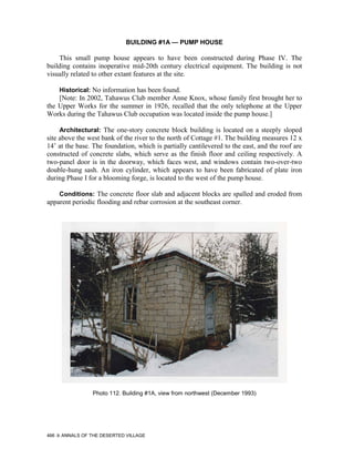BUILDING #1A — PUMP HOUSE

    This small pump house appears to have been constructed during Phase IV. The
building contains inoperative mid-20th century electrical equipment. The building is not
visually related to other extant features at the site.

      Historical: No information has been found.
    [Note: In 2002, Tahawus Club member Anne Knox, whose family first brought her to
the Upper Works for the summer in 1926, recalled that the only telephone at the Upper
Works during the Tahawus Club occupation was located inside the pump house.]

      Architectural: The one-story concrete block building is located on a steeply sloped
site above the west bank of the river to the north of Cottage #1. The building measures 12 x
14’ at the base. The foundation, which is partially cantilevered to the east, and the roof are
constructed of concrete slabs, which serve as the finish floor and ceiling respectively. A
two-panel door is in the doorway, which faces west, and windows contain two-over-two
double-hung sash. An iron cylinder, which appears to have been fabricated of plate iron
during Phase I for a blooming forge, is located to the west of the pump house.

      Conditions: The concrete floor slab and adjacent blocks are spalled and eroded from
apparent periodic flooding and rebar corrosion at the southeast corner.




                 Photo 112. Building #1A, view from northwest (December 1993)




466   ANNALS OF THE DESERTED VILLAGE
 