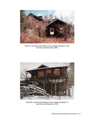 Photo 45. Coe-Edmonds-Williams-Ferris cottage (Cottage # 1/1B),
               view from southwest (May 1991).




 Photo 46. Coe-Edmonds-Williams-Ferris cottage (Cottage # 1),
              view from east (December 1993).




                                     UPPER WORKS DOCUMENTATION REPORT   471
 