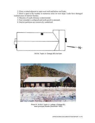2. Floor is rotted adjacent to open west wall and below roof leaks.
     3. Roof is open to the weather in numerous areas on west slope. Leaks have damaged
isolated areas of interior finishes.
     4. Masonry of south chimney is deteriorated.
     5. East verandah is collapsed and north porch is unsound.
     6. Interior partitions are extensively vandalized.




                          W.R.K. Taylor Jr. Cottage (#3) roof plan




                     Photo 91. W.R.K. Taylor Jr. cottage, (Cottage #3),
                         west (principal) facade (December 1993)




                                                    UPPER WORKS DOCUMENTATION REPORT   479
 