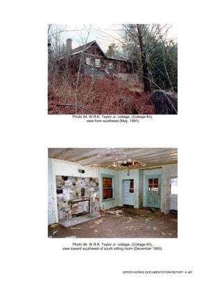 Photo 94. W.R.K. Taylor Jr. cottage, (Cottage #3),
              view from southeast (May, 1991)




      Photo 96. W.R.K. Taylor Jr. cottage, (Cottage #3),
view toward southwest of south sitting room (December 1993).




                                     UPPER WORKS DOCUMENTATION REPORT   481
 