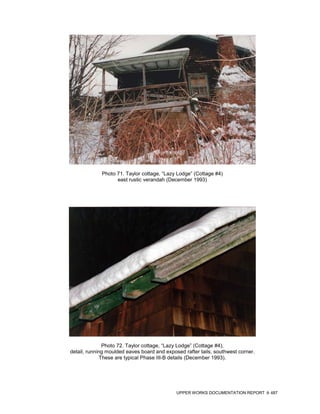 Photo 71. Taylor cottage, “Lazy Lodge” (Cottage #4)
                   east rustic verandah (December 1993)




               Photo 72. Taylor cottage, “Lazy Lodge” (Cottage #4),
detail, running moulded eaves board and exposed rafter tails, southwest corner.
              These are typical Phase III-B details (December 1993).




                                             UPPER WORKS DOCUMENTATION REPORT     487
 