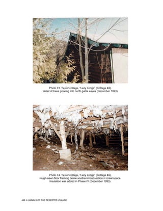 Photo 73. Taylor cottage, “Lazy Lodge” (Cottage #4),
                 detail of trees growing into north gable eaves (December 1993)




                     Photo 74. Taylor cottage, “Lazy Lodge” (Cottage #4),
              rough-sawn floor framing below southernmost section in crawl space.
                      Insulation was added in Phase IV (December 1993).




488   ANNALS OF THE DESERTED VILLAGE
 