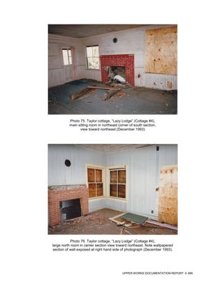 Photo 75. Taylor cottage, “Lazy Lodge” (Cottage #4),
          main sitting room in northeast corner of south section,
                view toward northeast (December 1993)




            Photo 76. Taylor cottage, “Lazy Lodge” (Cottage #4),
large north room in center section view toward northeast. Note wallpapered
section of wall exposed at right hand side of photograph (December 1993).




                                           UPPER WORKS DOCUMENTATION REPORT   489
 