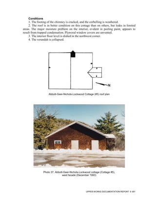 Conditions
    1. The footing of the chimney is cracked, and the corbelling is weathered.
    2. The roof is in better condition on this cottage than on others, but leaks in limited
areas. The major moisture problem on the interior, evident in peeling paint, appears to
result from trapped condensation. Plywood window covers are unvented.
    3. The interior floor level is dished in the northwest corner.
    4. The verandah is collapsed.




                     Abbott-Geer-Nichols-Lockwood Cottage (#5) roof plan




                 Photo 37. Abbott-Geer-Nichols-Lockwood cottage (Cottage #5),
                                 west facade (December 1993)




                                                    UPPER WORKS DOCUMENTATION REPORT    491
 