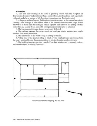 Conditions
     1. The first floor framing of the core is generally sound, with the exception of
deterioration from roof leaks in the northeast corner. Hence, the foundation wall is partially
collapsed, and a large section of sill, floor joist connections and flooring is rotted.
     2. A large area of roofing and flashing is open to the weather at the eastern base of the
chimney. Roof leakage is also evident south of the chimney near the main ridge. Water
penetration in these areas has damaged limited adjacent areas of floor and ceiling finishes
on the first and second floors. Loose fill ceiling insulation in the attic is saturated.
     3. The lower eave of the east dormer is seriously deflected.
     4. The enclosed room on the east verandah and small porch to its south are structurally
unsound from water penetration.
     5. The lean-to east of the “bank” wing is settling to the east.
     6. While most of the exterior siding is intact, several weatherboards are missing from
the core’s south gable, and the eaves moulding is missing from the southwest return.
     7. The building is not secure from vandals. First floor windows are extensively broken,
and most hardware is missing from doors.




                         McMartin/McIntyre House (Bldg. #6) roof plan




496   ANNALS OF THE DESERTED VILLAGE
 