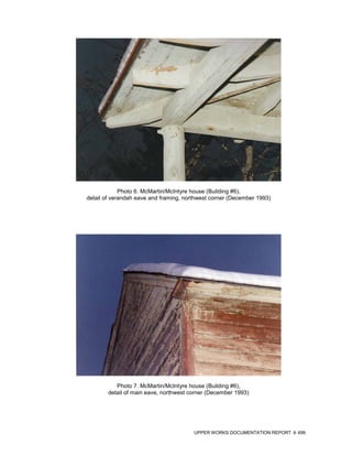 Photo 6. McMartin/McIntyre house (Building #6),
detail of verandah eave and framing, northwest corner (December 1993)




           Photo 7. McMartin/McIntyre house (Building #6),
        detail of main eave, northwest corner (December 1993)




                                        UPPER WORKS DOCUMENTATION REPORT   499
 