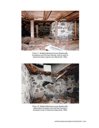 Photo 17. McMartin/McIntyre house (Building #6),
foundations and first floor framing, view to south in
 basement below original core (December 1993).




Photo 18. McMartin/McIntyre house (Building #6),
 deteriorated foundation and first floor framing in
northeast corner of basement (December 1993).




                                UPPER WORKS DOCUMENTATION REPORT   505
 