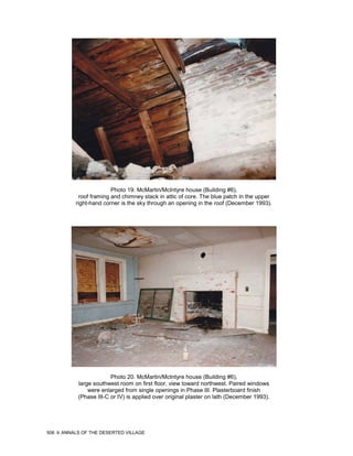 Photo 19. McMartin/McIntyre house (Building #6),
             roof framing and chimney stack in attic of core. The blue patch in the upper
           right-hand corner is the sky through an opening in the roof (December 1993).




                         Photo 20. McMartin/McIntyre house (Building #6),
            large southwest room on first floor, view toward northwest. Paired windows
                were enlarged from single openings in Phase III. Plasterboard finish
            (Phase III-C or IV) is applied over original plaster on lath (December 1993).




506   ANNALS OF THE DESERTED VILLAGE
 