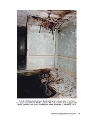Photo 21. McMartin/McIntyre house (Building #6), small northeast room on first floor,
view toward west-northwest. With the exception of the picture rail, the finishes appear to be
  original to Phase I. This room is located above area in photograph 18 (December 1993).




                                                    UPPER WORKS DOCUMENTATION REPORT            507
 