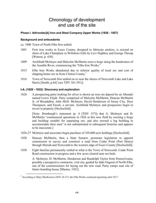 Chronology of development
                                and use of the site
Phase I. Adirondac[k] Iron and Steel Company Upper Works (1826 - 1857)

Background and antecedents
ca. 1800 Town of North Elba first settled.
1801         First iron works in Essex County, designed to fabricate anchors, is erected on
             shore of Lake Champlain in Willsboro Falls by Levi Highboy and George Throop
             [Watson, p. 438].
1809         Archibald McIntyre and Malcolm McMartin erect a forge along the headwaters of
             the Ausable River, commencing the “Elba Iron Works.”
1815         Elba Iron Works abandoned due to inferior quality of local ore and cost of
             shipping better ore in from Clinton County.2
1816         Town of Newcomb first settled on or near the shores of Newcomb Lake and Lake
             Harris [Smith, p.642 (see TDV 381-391)].

I-A. (1826 - 1832): Discovery and exploration
1826         A prospecting party looking for silver is shown an iron ore deposit by an Abenaki
             named Lewis Elijah. Party comprised of Malcolm McMartin, Duncan McMartin
             Jr. of Broadalbin, John McD. McIntyre, David Henderson of Jersey City, Dyer
             Thompson, and Enoch, a servant. Archibald McIntyre and prospectors begin to
             invest in property [Hochschild].
             [Note: Dornburgh’s statement (p. 4 [TDV 337]) that A. McIntyre and D.
             McMartin “commenced operations in 1826 at this new field by erecting a forge
             and building suitable for separating ore, and also erected a log building to
             accommodate their men” is not substantiated in subsequent histories and appears
             to be inaccurate.]
1826-27 McIntyre and associates begin purchase of 105,000-acre holdings [Hochschild].
1828         Duncan McMartin, then a State Senator, promotes legislation to appoint
             commission to survey and construct a road from Cedar Point (Port Henry)
             through Moriah and Newcomb to the western edge of Essex County [Hochschild].
1830         Eight families permanently settled in what is the Town of Newcomb. Cedar Point
             Road construction in progress and a few acres cleared near ore beds.
             A. McIntyre, D. McMartin, Henderson and Randolph Taylor from Pennsylvania,
             possibly a prospective contractor, visit site, guided by Iddo Osgood of North Elba,
             one of the commissioners for laying out the new road. Party camps near site of
             future boarding house [Masten, 1923].

2
    According to Mary MacKenzie (ADV 26-37), the Elba Works continued operating until 1817.




                                                   438
 
