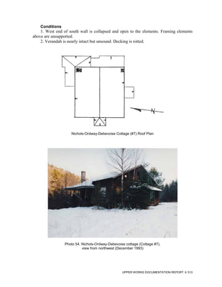 Conditions
    1. West end of south wall is collapsed and open to the elements. Framing elements
above are unsupported.
    2. Verandah is nearly intact but unsound. Decking is rotted.




                    Nichols-Ordway-Debevoise Cottage (#7) Roof Plan




                 Photo 54. Nichols-Ordway-Debevoise cottage (Cottage #7),
                           view from northwest (December 1993)




                                                  UPPER WORKS DOCUMENTATION REPORT   513
 