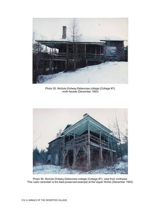 Photo 55. Nichols-Ordway-Debevoise cottage (Cottage #7),
                                  north facade (December 1993)




           Photo 56. Nichols-Ordway-Debevoise cottage (Cottage #7), view from northeast.
      This rustic verandah is the best-preserved example at the Upper Works (December 1993).




514   ANNALS OF THE DESERTED VILLAGE
 