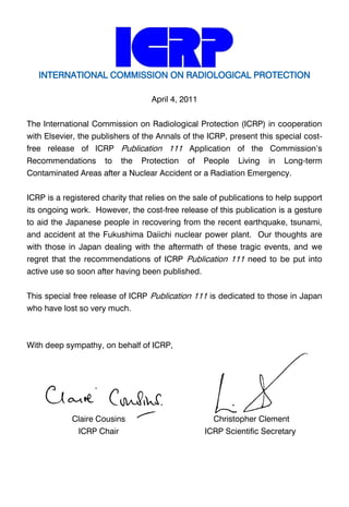 INTERNATIONAL COMMISSION ON RADIOLOGICAL PROTECTION
April 4, 2011
The International Commission on Radiological Protection (ICRP) in cooperation
with Elsevier, the publishers of the Annals of the ICRP, present this special costfree release of ICRP Publication 111 Application of the Commission’s
Recommendations

to

the

Protection

of

People

Living

in

Long-term

Contaminated Areas after a Nuclear Accident or a Radiation Emergency.
ICRP is a registered charity that relies on the sale of publications to help support
its ongoing work. However, the cost-free release of this publication is a gesture
to aid the Japanese people in recovering from the recent earthquake, tsunami,
and accident at the Fukushima Daiichi nuclear power plant. Our thoughts are
with those in Japan dealing with the aftermath of these tragic events, and we
regret that the recommendations of ICRP Publication 111 need to be put into
active use so soon after having been published.
This special free release of ICRP Publication 111 is dedicated to those in Japan
who have lost so very much.

With deep sympathy, on behalf of ICRP,

Claire Cousins

Christopher Clement

ICRP Chair

ICRP Scientific Secretary

 