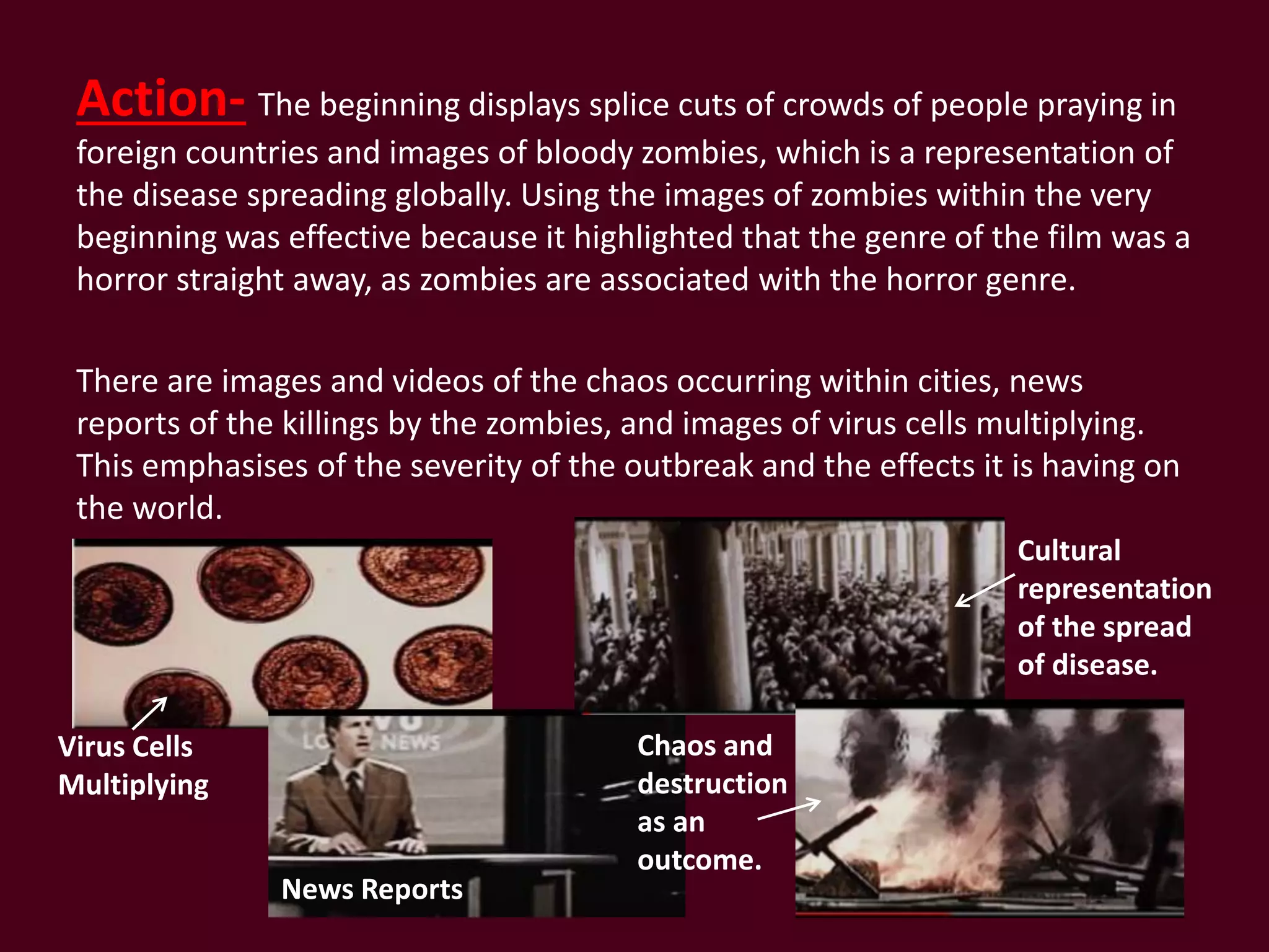 Action- The beginning displays splice cuts of crowds of people praying in
foreign countries and images of bloody zombies, which is a representation of
the disease spreading globally. Using the images of zombies within the very
beginning was effective because it highlighted that the genre of the film was a
horror straight away, as zombies are associated with the horror genre.
There are images and videos of the chaos occurring within cities, news
reports of the killings by the zombies, and images of virus cells multiplying.
This emphasises of the severity of the outbreak and the effects it is having on
the world.
Virus Cells
Multiplying
News Reports
Cultural
representation
of the spread
of disease.
Chaos and
destruction
as an
outcome.
 