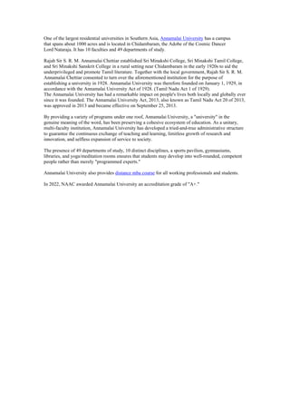 One of the largest residential universities in Southern Asia, Annamalai University has a campus
that spans about 1000 acres and is located in Chidambaram, the Adobe of the Cosmic Dancer
Lord Nataraja. It has 10 faculties and 49 departments of study.
Rajah Sir S. R. M. Annamalai Chettiar established Sri Minakshi College, Sri Minakshi Tamil College,
and Sri Minakshi Sanskrit College in a rural setting near Chidambaram in the early 1920s to aid the
underprivileged and promote Tamil literature. Together with the local government, Rajah Sir S. R. M.
Annamalai Chettiar consented to turn over the aforementioned institution for the purpose of
establishing a university in 1928. Annamalai University was therefore founded on January 1, 1929, in
accordance with the Annamalai University Act of 1928. (Tamil Nadu Act 1 of 1929).
The Annamalai University has had a remarkable impact on people's lives both locally and globally ever
since it was founded. The Annamalai University Act, 2013, also known as Tamil Nadu Act 20 of 2013,
was approved in 2013 and became effective on September 25, 2013.
By providing a variety of programs under one roof, Annamalai University, a "university" in the
genuine meaning of the word, has been preserving a cohesive ecosystem of education. As a unitary,
multi-faculty institution, Annamalai University has developed a tried-and-true administrative structure
to guarantee the continuous exchange of teaching and learning, limitless growth of research and
innovation, and selfless expansion of service to society.
The presence of 49 departments of study, 10 distinct disciplines, a sports pavilion, gymnasiums,
libraries, and yoga/meditation rooms ensures that students may develop into well-rounded, competent
people rather than merely "programmed experts."
Annamalai University also provides distance mba course for all working professionals and students.
In 2022, NAAC awarded Annamalai University an accreditation grade of "A+."
 