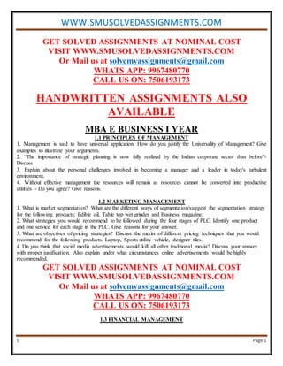 WWW.SMUSOLVEDASSIGNMENTS.COM
9 Page 1
GET SOLVED ASSIGNMENTS AT NOMINAL COST
VISIT WWW.SMUSOLVEDASSIGNMENTS.COM
Or Mail us at solvemyassignments@gmail.com
WHATS APP: 9967480770
CALL US ON: 7506193173
HANDWRITTEN ASSIGNMENTS ALSO
AVAILABLE
MBA E BUSINESS I YEAR
1.1 PRINCIPLES OF MANAGEMENT
1. Management is said to have universal application. How do you justify the Universality of Management? Give
examples to illustrate your arguments.
2. “The importance of strategic planning is now fully realized by the Indian corporate sector than before”-
Discuss
3. Explain about the personal challenges involved in becoming a manager and a leader in today's turbulent
environment.
4. Without effective management the resources will remain as resources cannot be converted into productive
utilities - Do you agree? Give reasons.
1.2 MARKETING MANAGEMENT
1. What is market segmentation? What are the different ways of segmentation/suggest the segmentation strategy
for the following products: Edible oil, Table top wet grinder and Business magazine.
2. What strategies you would recommend to be followed during the four stages of PLC. Identify one product
and one service for each stage in the PLC. Give reasons for your answer.
3. What are objectives of pricing strategies? Discuss the merits of different pricing techniques that you would
recommend for the following products. Laptop, Sports utility vehicle, designer tiles.
4. Do you think that social media advertisements would kill all other traditional media? Discuss your answer
with proper justification. Also explain under what circumstances online advertisements would be highly
recommended.
GET SOLVED ASSIGNMENTS AT NOMINAL COST
VISIT WWW.SMUSOLVEDASSIGNMENTS.COM
Or Mail us at solvemyassignments@gmail.com
WHATS APP: 9967480770
CALL US ON: 7506193173
1.3 FINANCIAL MANAGEMENT
 