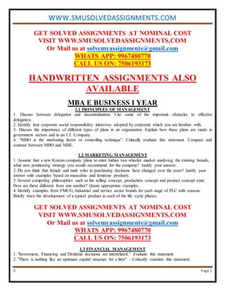 WWW.SMUSOLVEDASSIGNMENTS.COM
9 Page 1
GET SOLVED ASSIGNMENTS AT NOMINAL COST
VISIT WWW.SMUSOLVEDASSIGNMENTS.COM
Or Mail us at solvemyassignments@gmail.com
WHATS APP: 9967480770
CALL US ON: 7506193173
HANDWRITTEN ASSIGNMENTS ALSO
AVAILABLE
MBA E BUSINESS I YEAR
1.1 PRINCIPLES OF MANAGEMENT
1. Discuss between delegation and decentralization. Cite some of the important obstacles to effective
delegation.
2. Identify four corporate social responsibility initiatives adopted by corporate which you are familiar with.
3. Discuss the importance of different types of plans in an organization. Explain how these plans are made in
government sectors and in an I.T. Company.
4. “MBO is the motivating factor or controlling technique”. Critically evaluate this statement. Compare and
contrast between MBO and MBE.
1.2 MARKETING MANAGEMENT
1. Assume that a new Korean company plans to enter Indian two wheeler market analysing the existing brands,
what new positioning strategy you would recommend for the company? Justify your answer.
2. Do you think that female and male roles in purchasing decisions have changed over the years? Justify your
answer with examples based on masculine and feminine products.
3. Several competing philosophies such as the selling concept, production concept and product concept exist.
How are these different from one another? Quote appropriate examples.
4. Identify examples from FMCG, Industrial and service sector brands for each stage of PLC with reasons.
Briefly trace the development of a typical product in each of the life cycle phases.
GET SOLVED ASSIGNMENTS AT NOMINAL COST
VISIT WWW.SMUSOLVEDASSIGNMENTS.COM
Or Mail us at solvemyassignments@gmail.com
WHATS APP: 9967480770
CALL US ON: 7506193173
1.3 FINANCIAL MANAGEMENT
1. "Investment, Financing and Dividend decisions are interrelated." Evaluate this statement.
2. "There is nothing like an optimum capital structure for a firm" – Critically examine this statement.
 