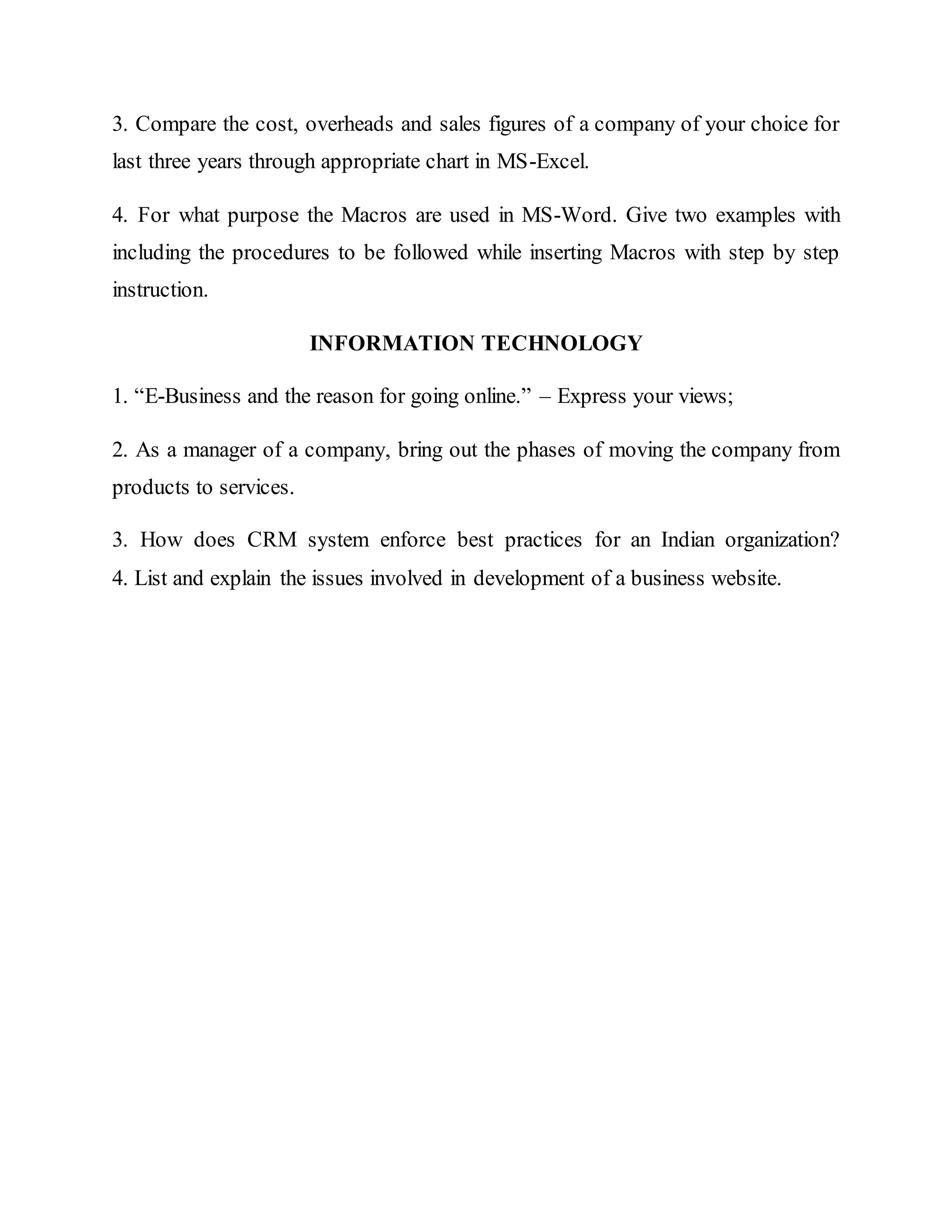 3. Compare the cost, overheads and sales figures of a company of your choice for
last three years through appropriate chart in MS-Excel.
4. For what purpose the Macros are used in MS-Word. Give two examples with
including the procedures to be followed while inserting Macros with step by step
instruction.
INFORMATION TECHNOLOGY
1. “E-Business and the reason for going online.” – Express your views;
2. As a manager of a company, bring out the phases of moving the company from
products to services.
3. How does CRM system enforce best practices for an Indian organization?
4. List and explain the issues involved in development of a business website.
 