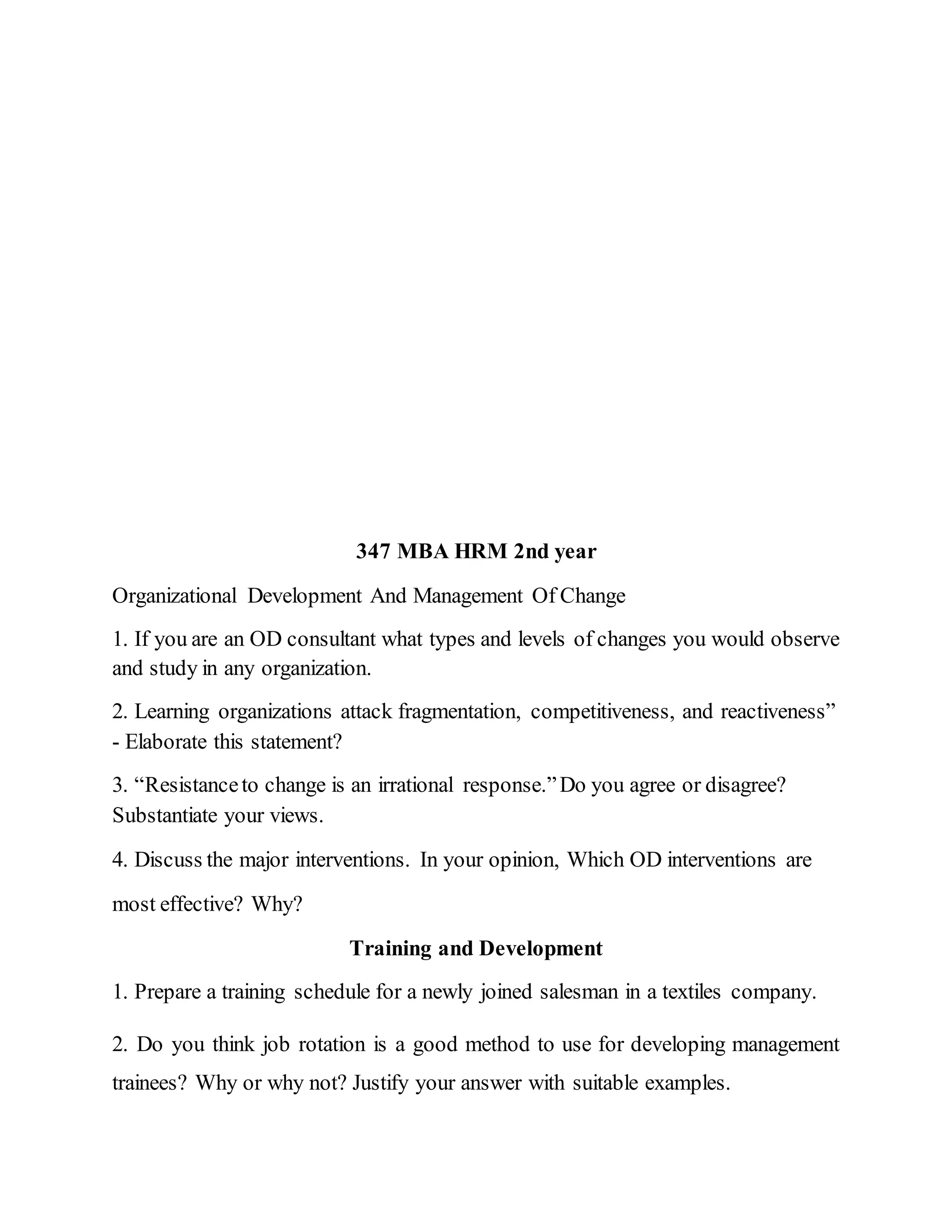 347 MBA HRM 2nd year
Organizational Development And Management Of Change
1. If you are an OD consultant what types and levels of changes you would observe
and study in any organization.
2. Learning organizations attack fragmentation, competitiveness, and reactiveness”
- Elaborate this statement?
3. “Resistanceto change is an irrational response.”Do you agree or disagree?
Substantiate your views.
4. Discuss the major interventions. In your opinion, Which OD interventions are
most effective? Why?
Training and Development
1. Prepare a training schedule for a newly joined salesman in a textiles company.
2. Do you think job rotation is a good method to use for developing management
trainees? Why or why not? Justify your answer with suitable examples.
 