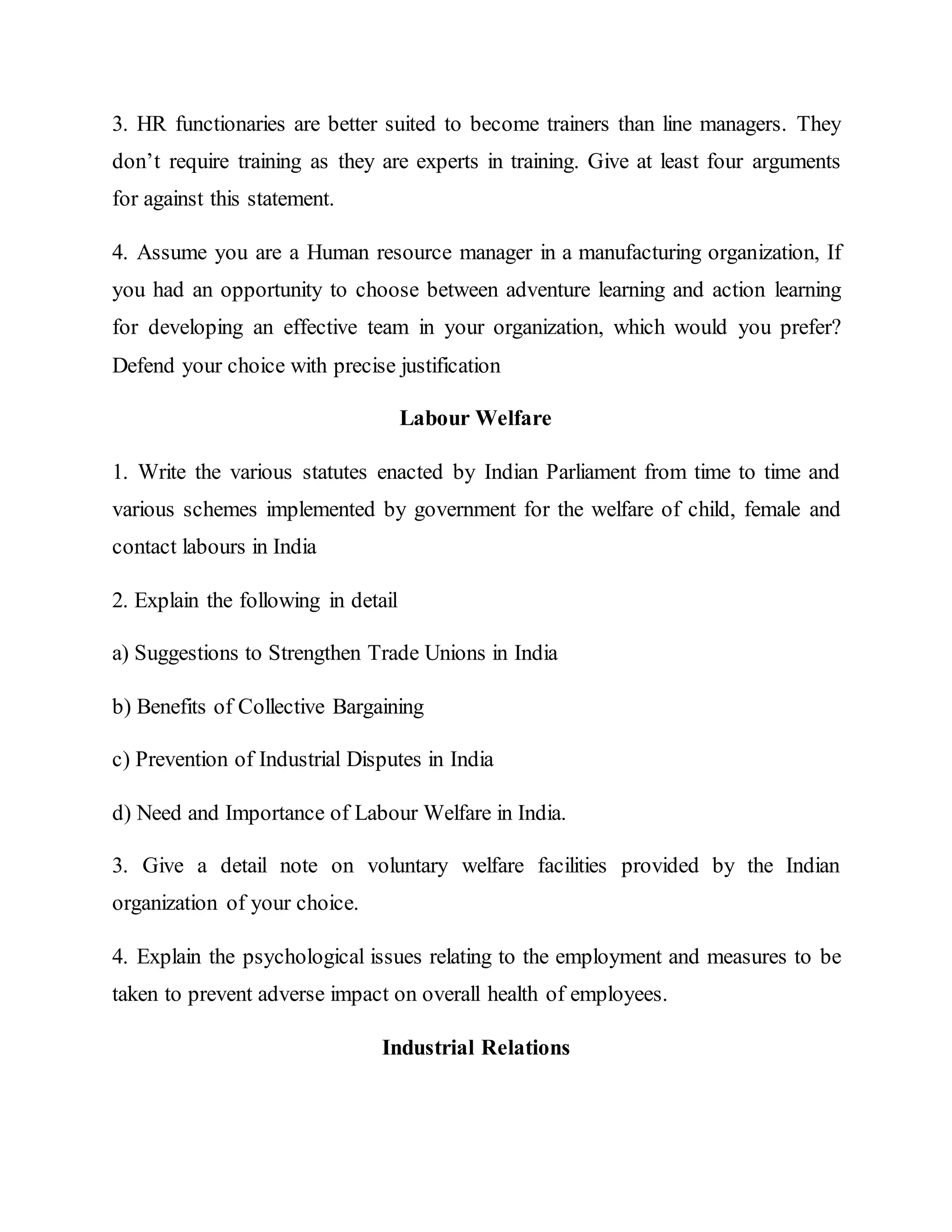3. HR functionaries are better suited to become trainers than line managers. They
don’t require training as they are experts in training. Give at least four arguments
for against this statement.
4. Assume you are a Human resource manager in a manufacturing organization, If
you had an opportunity to choose between adventure learning and action learning
for developing an effective team in your organization, which would you prefer?
Defend your choice with precise justification
Labour Welfare
1. Write the various statutes enacted by Indian Parliament from time to time and
various schemes implemented by government for the welfare of child, female and
contact labours in India
2. Explain the following in detail
a) Suggestions to Strengthen Trade Unions in India
b) Benefits of Collective Bargaining
c) Prevention of Industrial Disputes in India
d) Need and Importance of Labour Welfare in India.
3. Give a detail note on voluntary welfare facilities provided by the Indian
organization of your choice.
4. Explain the psychological issues relating to the employment and measures to be
taken to prevent adverse impact on overall health of employees.
Industrial Relations
 