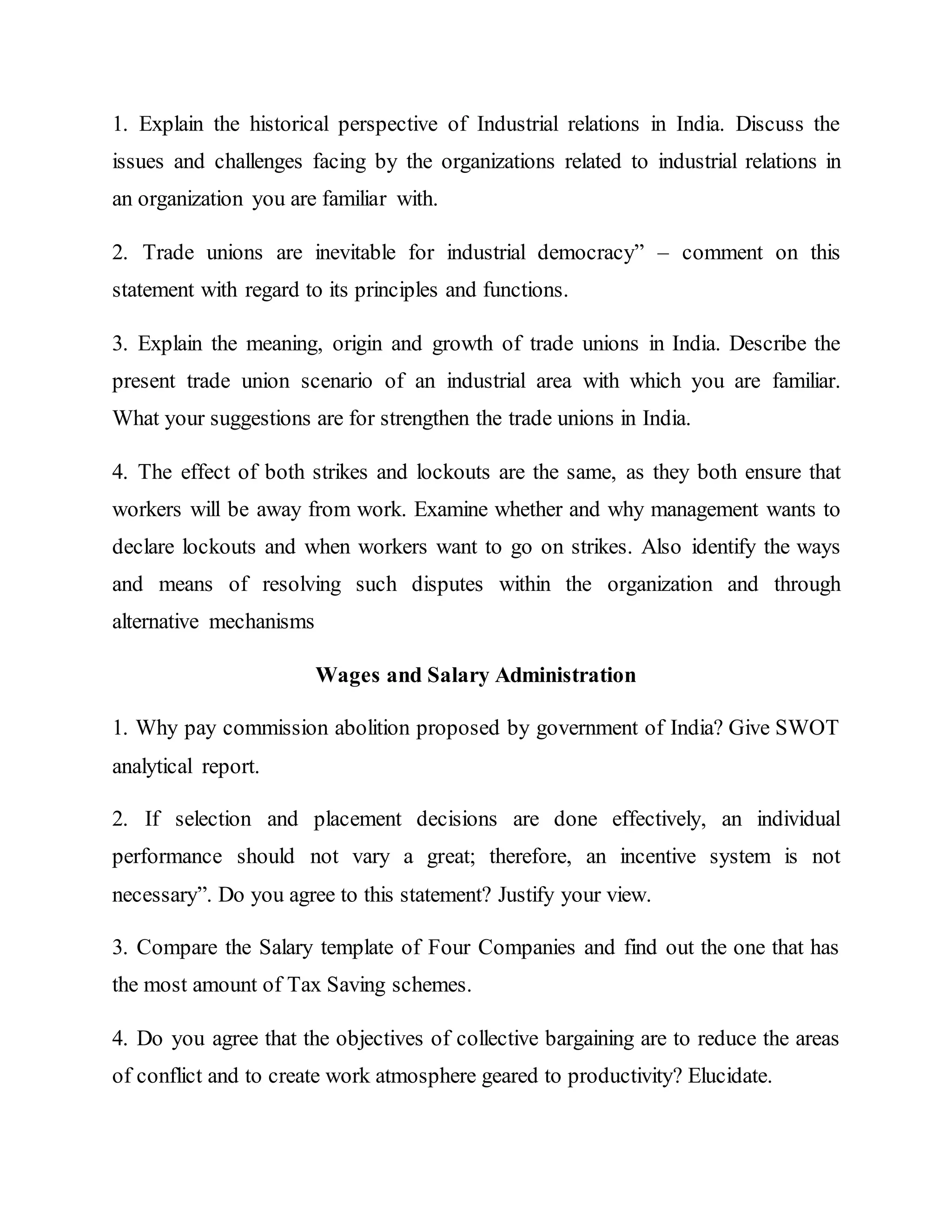 1. Explain the historical perspective of Industrial relations in India. Discuss the
issues and challenges facing by the organizations related to industrial relations in
an organization you are familiar with.
2. Trade unions are inevitable for industrial democracy” – comment on this
statement with regard to its principles and functions.
3. Explain the meaning, origin and growth of trade unions in India. Describe the
present trade union scenario of an industrial area with which you are familiar.
What your suggestions are for strengthen the trade unions in India.
4. The effect of both strikes and lockouts are the same, as they both ensure that
workers will be away from work. Examine whether and why management wants to
declare lockouts and when workers want to go on strikes. Also identify the ways
and means of resolving such disputes within the organization and through
alternative mechanisms
Wages and Salary Administration
1. Why pay commission abolition proposed by government of India? Give SWOT
analytical report.
2. If selection and placement decisions are done effectively, an individual
performance should not vary a great; therefore, an incentive system is not
necessary”. Do you agree to this statement? Justify your view.
3. Compare the Salary template of Four Companies and find out the one that has
the most amount of Tax Saving schemes.
4. Do you agree that the objectives of collective bargaining are to reduce the areas
of conflict and to create work atmosphere geared to productivity? Elucidate.
 