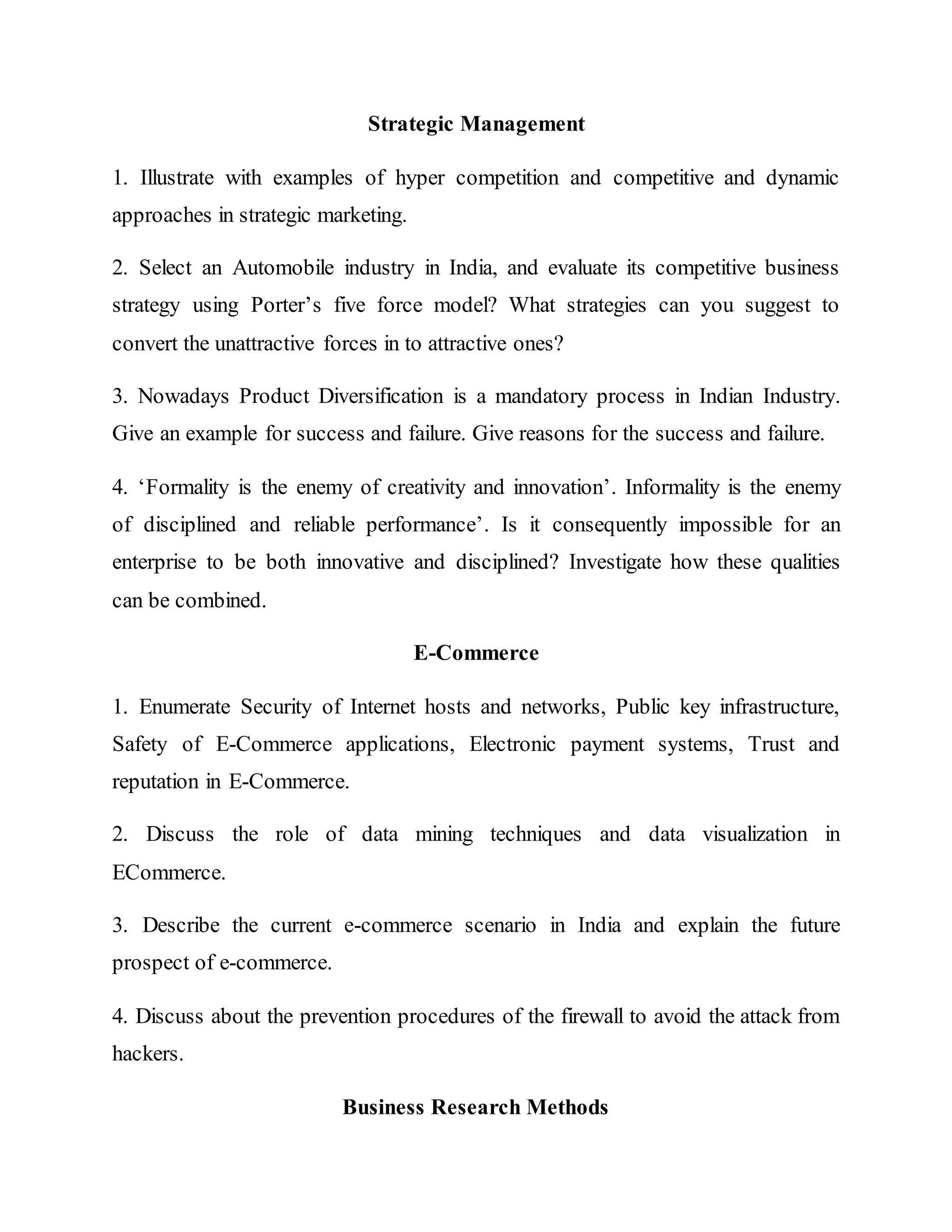 Strategic Management
1. Illustrate with examples of hyper competition and competitive and dynamic
approaches in strategic marketing.
2. Select an Automobile industry in India, and evaluate its competitive business
strategy using Porter’s five force model? What strategies can you suggest to
convert the unattractive forces in to attractive ones?
3. Nowadays Product Diversification is a mandatory process in Indian Industry.
Give an example for success and failure. Give reasons for the success and failure.
4. ‘Formality is the enemy of creativity and innovation’. Informality is the enemy
of disciplined and reliable performance’. Is it consequently impossible for an
enterprise to be both innovative and disciplined? Investigate how these qualities
can be combined.
E-Commerce
1. Enumerate Security of Internet hosts and networks, Public key infrastructure,
Safety of E-Commerce applications, Electronic payment systems, Trust and
reputation in E-Commerce.
2. Discuss the role of data mining techniques and data visualization in
ECommerce.
3. Describe the current e-commerce scenario in India and explain the future
prospect of e-commerce.
4. Discuss about the prevention procedures of the firewall to avoid the attack from
hackers.
Business Research Methods
 