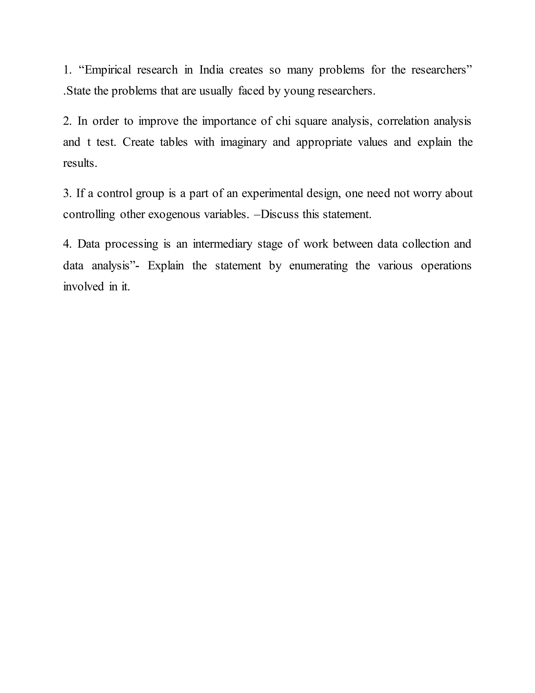 1. “Empirical research in India creates so many problems for the researchers”
.State the problems that are usually faced by young researchers.
2. In order to improve the importance of chi square analysis, correlation analysis
and t test. Create tables with imaginary and appropriate values and explain the
results.
3. If a control group is a part of an experimental design, one need not worry about
controlling other exogenous variables. –Discuss this statement.
4. Data processing is an intermediary stage of work between data collection and
data analysis”- Explain the statement by enumerating the various operations
involved in it.
 