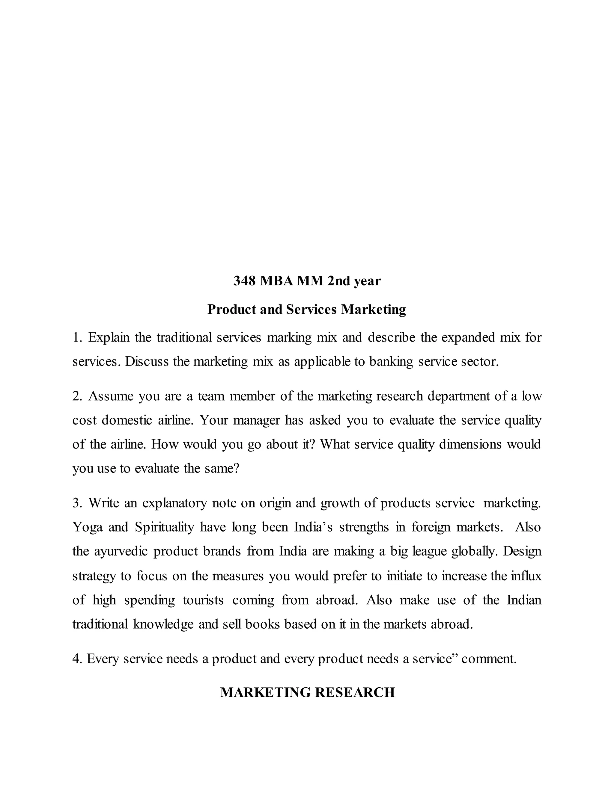 348 MBA MM 2nd year
Product and Services Marketing
1. Explain the traditional services marking mix and describe the expanded mix for
services. Discuss the marketing mix as applicable to banking service sector.
2. Assume you are a team member of the marketing research department of a low
cost domestic airline. Your manager has asked you to evaluate the service quality
of the airline. How would you go about it? What service quality dimensions would
you use to evaluate the same?
3. Write an explanatory note on origin and growth of products service marketing.
Yoga and Spirituality have long been India’s strengths in foreign markets. Also
the ayurvedic product brands from India are making a big league globally. Design
strategy to focus on the measures you would prefer to initiate to increase the influx
of high spending tourists coming from abroad. Also make use of the Indian
traditional knowledge and sell books based on it in the markets abroad.
4. Every service needs a product and every product needs a service” comment.
MARKETING RESEARCH
 
