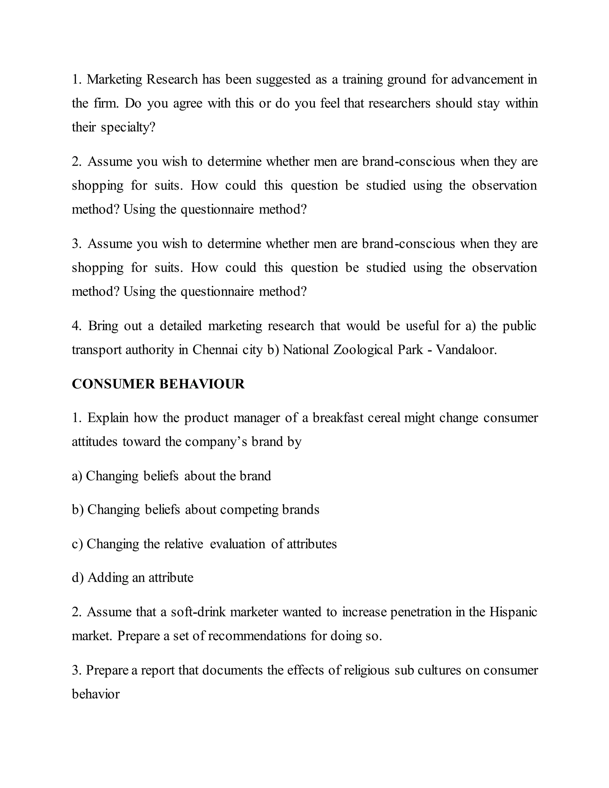 1. Marketing Research has been suggested as a training ground for advancement in
the firm. Do you agree with this or do you feel that researchers should stay within
their specialty?
2. Assume you wish to determine whether men are brand-conscious when they are
shopping for suits. How could this question be studied using the observation
method? Using the questionnaire method?
3. Assume you wish to determine whether men are brand-conscious when they are
shopping for suits. How could this question be studied using the observation
method? Using the questionnaire method?
4. Bring out a detailed marketing research that would be useful for a) the public
transport authority in Chennai city b) National Zoological Park - Vandaloor.
CONSUMER BEHAVIOUR
1. Explain how the product manager of a breakfast cereal might change consumer
attitudes toward the company’s brand by
a) Changing beliefs about the brand
b) Changing beliefs about competing brands
c) Changing the relative evaluation of attributes
d) Adding an attribute
2. Assume that a soft-drink marketer wanted to increase penetration in the Hispanic
market. Prepare a set of recommendations for doing so.
3. Prepare a report that documents the effects of religious sub cultures on consumer
behavior
 