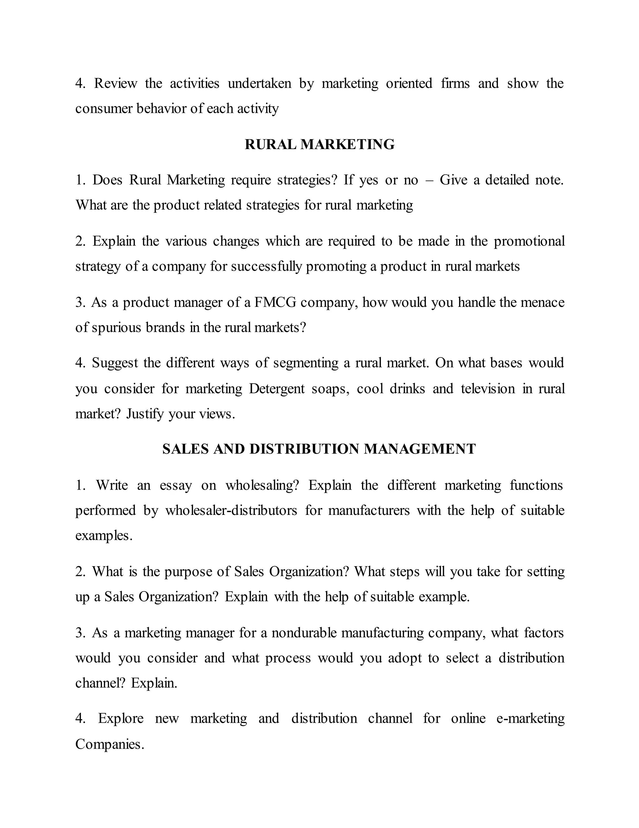 4. Review the activities undertaken by marketing oriented firms and show the
consumer behavior of each activity
RURAL MARKETING
1. Does Rural Marketing require strategies? If yes or no – Give a detailed note.
What are the product related strategies for rural marketing
2. Explain the various changes which are required to be made in the promotional
strategy of a company for successfully promoting a product in rural markets
3. As a product manager of a FMCG company, how would you handle the menace
of spurious brands in the rural markets?
4. Suggest the different ways of segmenting a rural market. On what bases would
you consider for marketing Detergent soaps, cool drinks and television in rural
market? Justify your views.
SALES AND DISTRIBUTION MANAGEMENT
1. Write an essay on wholesaling? Explain the different marketing functions
performed by wholesaler-distributors for manufacturers with the help of suitable
examples.
2. What is the purpose of Sales Organization? What steps will you take for setting
up a Sales Organization? Explain with the help of suitable example.
3. As a marketing manager for a nondurable manufacturing company, what factors
would you consider and what process would you adopt to select a distribution
channel? Explain.
4. Explore new marketing and distribution channel for online e-marketing
Companies.
 