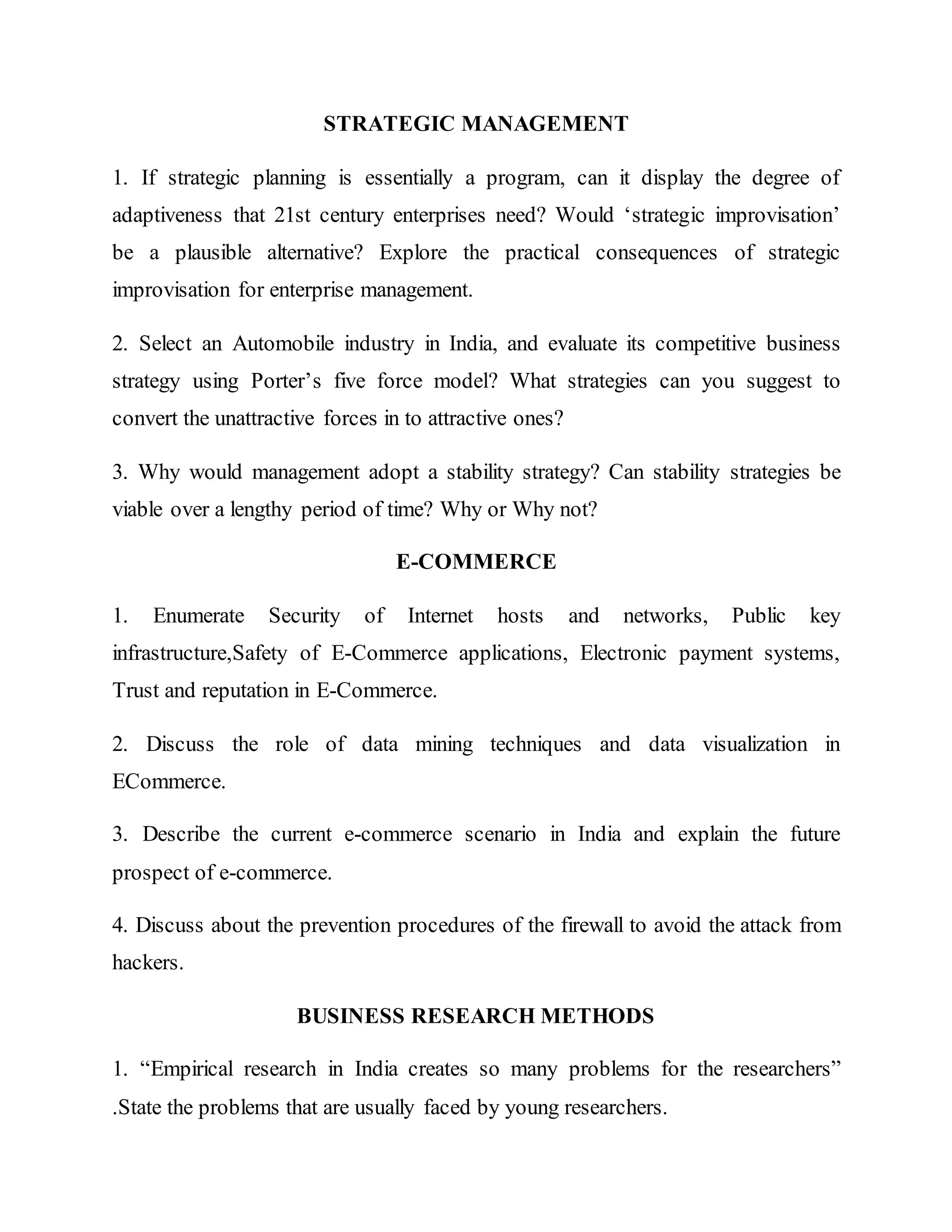 STRATEGIC MANAGEMENT
1. If strategic planning is essentially a program, can it display the degree of
adaptiveness that 21st century enterprises need? Would ‘strategic improvisation’
be a plausible alternative? Explore the practical consequences of strategic
improvisation for enterprise management.
2. Select an Automobile industry in India, and evaluate its competitive business
strategy using Porter’s five force model? What strategies can you suggest to
convert the unattractive forces in to attractive ones?
3. Why would management adopt a stability strategy? Can stability strategies be
viable over a lengthy period of time? Why or Why not?
E-COMMERCE
1. Enumerate Security of Internet hosts and networks, Public key
infrastructure,Safety of E-Commerce applications, Electronic payment systems,
Trust and reputation in E-Commerce.
2. Discuss the role of data mining techniques and data visualization in
ECommerce.
3. Describe the current e-commerce scenario in India and explain the future
prospect of e-commerce.
4. Discuss about the prevention procedures of the firewall to avoid the attack from
hackers.
BUSINESS RESEARCH METHODS
1. “Empirical research in India creates so many problems for the researchers”
.State the problems that are usually faced by young researchers.
 