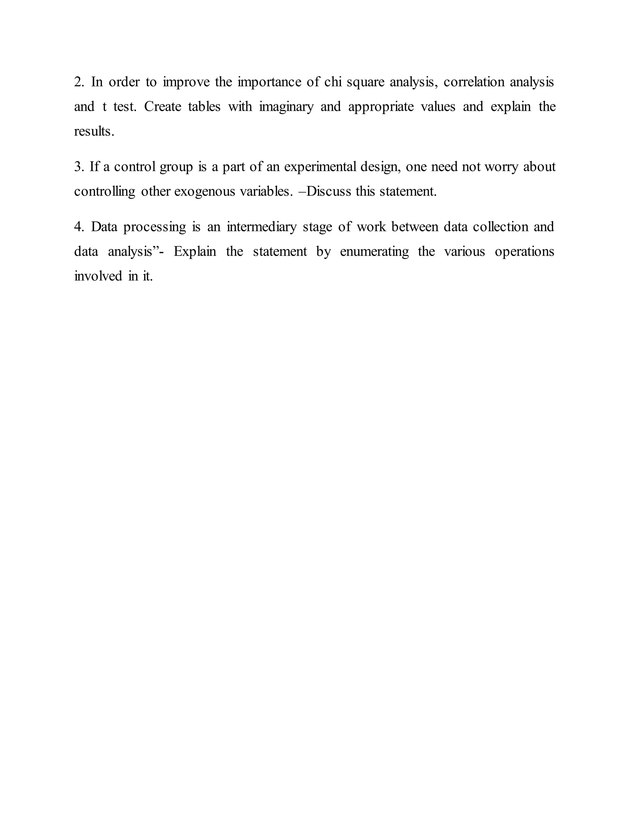 2. In order to improve the importance of chi square analysis, correlation analysis
and t test. Create tables with imaginary and appropriate values and explain the
results.
3. If a control group is a part of an experimental design, one need not worry about
controlling other exogenous variables. –Discuss this statement.
4. Data processing is an intermediary stage of work between data collection and
data analysis”- Explain the statement by enumerating the various operations
involved in it.
 