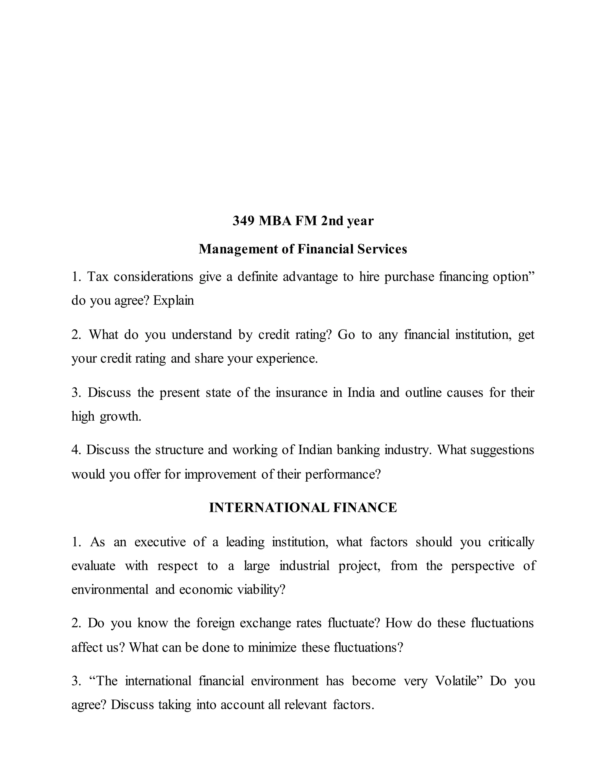349 MBA FM 2nd year
Management of Financial Services
1. Tax considerations give a definite advantage to hire purchase financing option”
do you agree? Explain
2. What do you understand by credit rating? Go to any financial institution, get
your credit rating and share your experience.
3. Discuss the present state of the insurance in India and outline causes for their
high growth.
4. Discuss the structure and working of Indian banking industry. What suggestions
would you offer for improvement of their performance?
INTERNATIONAL FINANCE
1. As an executive of a leading institution, what factors should you critically
evaluate with respect to a large industrial project, from the perspective of
environmental and economic viability?
2. Do you know the foreign exchange rates fluctuate? How do these fluctuations
affect us? What can be done to minimize these fluctuations?
3. “The international financial environment has become very Volatile” Do you
agree? Discuss taking into account all relevant factors.
 