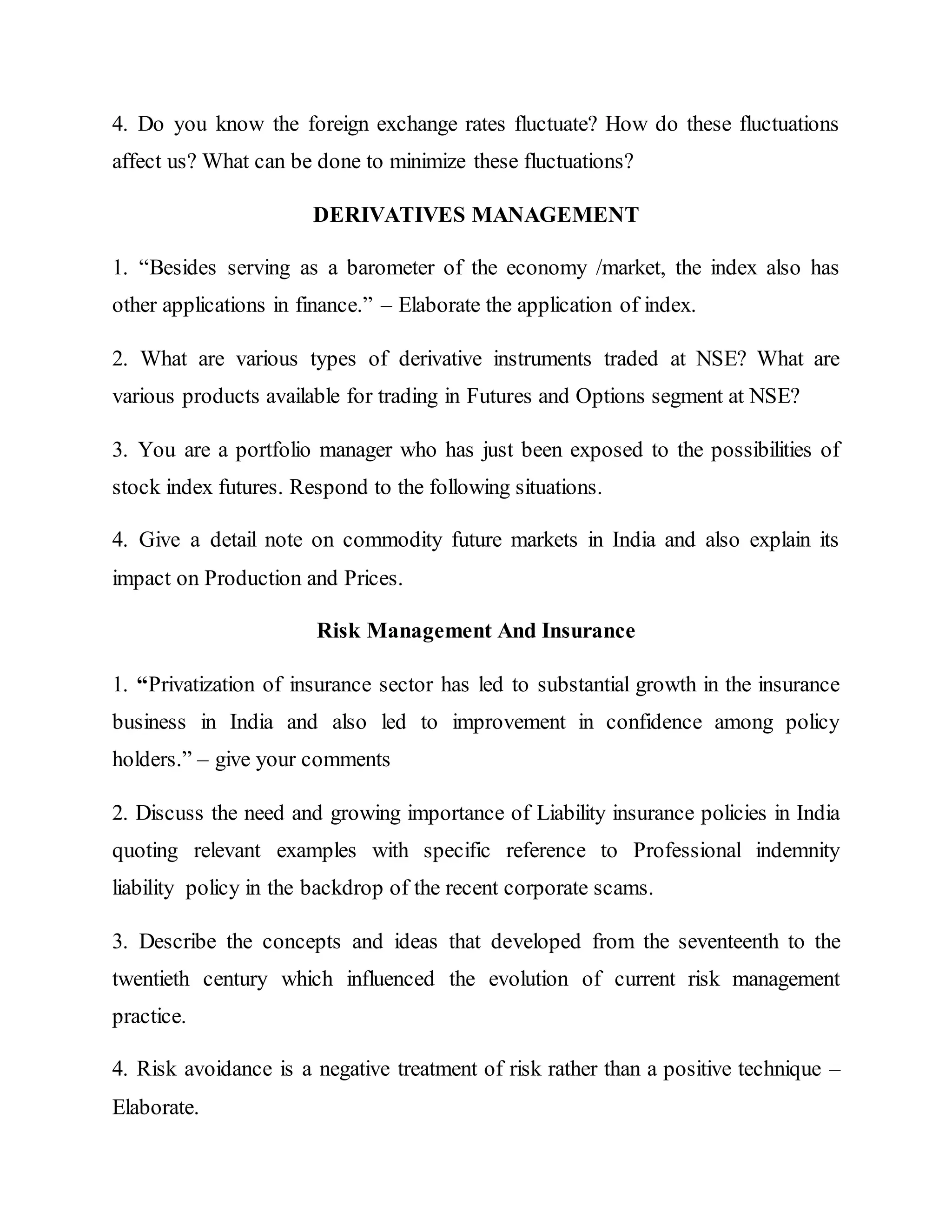4. Do you know the foreign exchange rates fluctuate? How do these fluctuations
affect us? What can be done to minimize these fluctuations?
DERIVATIVES MANAGEMENT
1. “Besides serving as a barometer of the economy /market, the index also has
other applications in finance.” – Elaborate the application of index.
2. What are various types of derivative instruments traded at NSE? What are
various products available for trading in Futures and Options segment at NSE?
3. You are a portfolio manager who has just been exposed to the possibilities of
stock index futures. Respond to the following situations.
4. Give a detail note on commodity future markets in India and also explain its
impact on Production and Prices.
Risk Management And Insurance
1. “Privatization of insurance sector has led to substantial growth in the insurance
business in India and also led to improvement in confidence among policy
holders.” – give your comments
2. Discuss the need and growing importance of Liability insurance policies in India
quoting relevant examples with specific reference to Professional indemnity
liability policy in the backdrop of the recent corporate scams.
3. Describe the concepts and ideas that developed from the seventeenth to the
twentieth century which influenced the evolution of current risk management
practice.
4. Risk avoidance is a negative treatment of risk rather than a positive technique –
Elaborate.
 