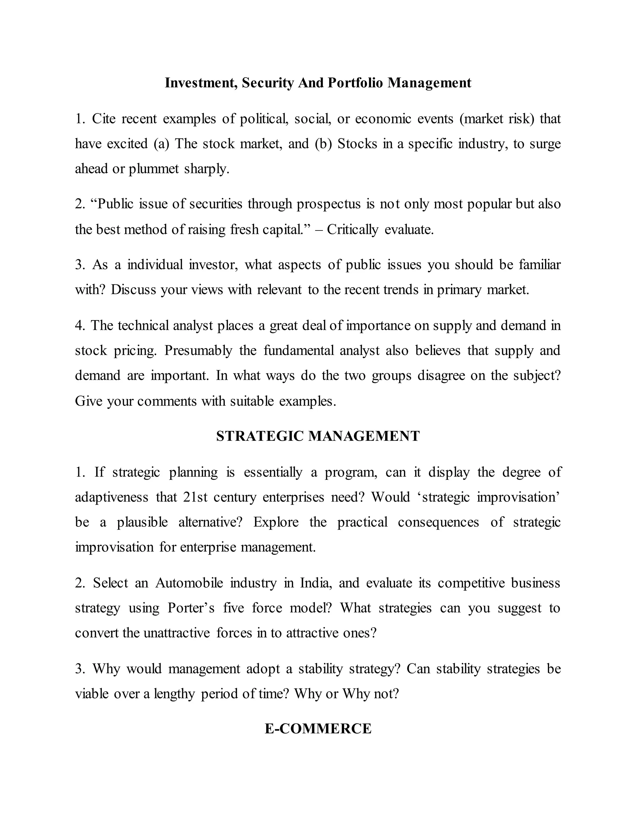 Investment, Security And Portfolio Management
1. Cite recent examples of political, social, or economic events (market risk) that
have excited (a) The stock market, and (b) Stocks in a specific industry, to surge
ahead or plummet sharply.
2. “Public issue of securities through prospectus is not only most popular but also
the best method of raising fresh capital.” – Critically evaluate.
3. As a individual investor, what aspects of public issues you should be familiar
with? Discuss your views with relevant to the recent trends in primary market.
4. The technical analyst places a great deal of importance on supply and demand in
stock pricing. Presumably the fundamental analyst also believes that supply and
demand are important. In what ways do the two groups disagree on the subject?
Give your comments with suitable examples.
STRATEGIC MANAGEMENT
1. If strategic planning is essentially a program, can it display the degree of
adaptiveness that 21st century enterprises need? Would ‘strategic improvisation’
be a plausible alternative? Explore the practical consequences of strategic
improvisation for enterprise management.
2. Select an Automobile industry in India, and evaluate its competitive business
strategy using Porter’s five force model? What strategies can you suggest to
convert the unattractive forces in to attractive ones?
3. Why would management adopt a stability strategy? Can stability strategies be
viable over a lengthy period of time? Why or Why not?
E-COMMERCE
 