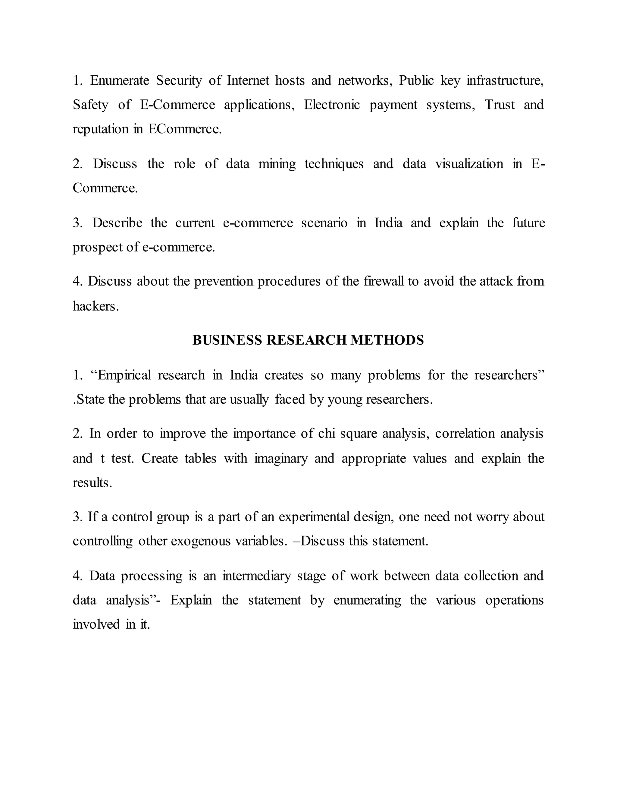1. Enumerate Security of Internet hosts and networks, Public key infrastructure,
Safety of E-Commerce applications, Electronic payment systems, Trust and
reputation in ECommerce.
2. Discuss the role of data mining techniques and data visualization in E-
Commerce.
3. Describe the current e-commerce scenario in India and explain the future
prospect of e-commerce.
4. Discuss about the prevention procedures of the firewall to avoid the attack from
hackers.
BUSINESS RESEARCH METHODS
1. “Empirical research in India creates so many problems for the researchers”
.State the problems that are usually faced by young researchers.
2. In order to improve the importance of chi square analysis, correlation analysis
and t test. Create tables with imaginary and appropriate values and explain the
results.
3. If a control group is a part of an experimental design, one need not worry about
controlling other exogenous variables. –Discuss this statement.
4. Data processing is an intermediary stage of work between data collection and
data analysis”- Explain the statement by enumerating the various operations
involved in it.
 