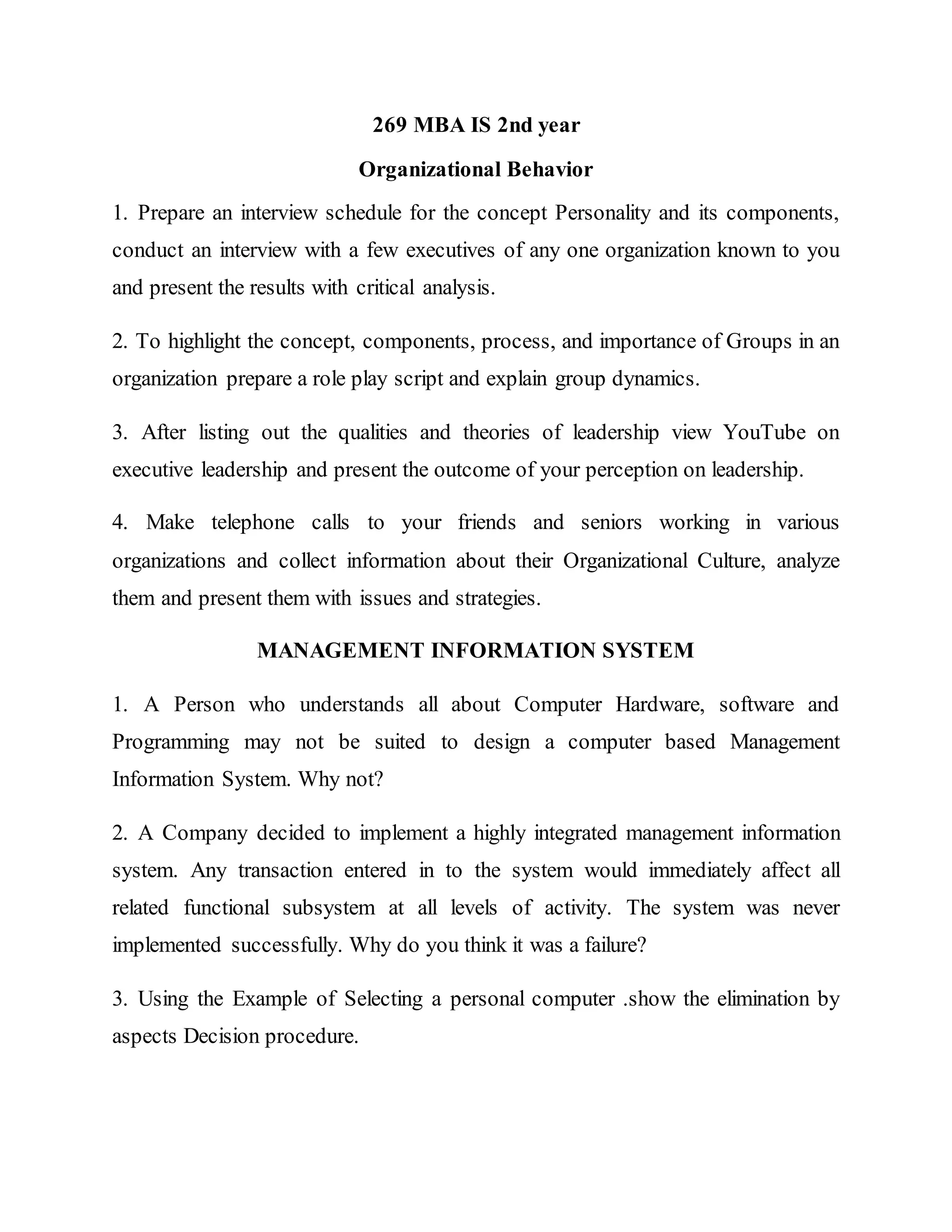269 MBA IS 2nd year
Organizational Behavior
1. Prepare an interview schedule for the concept Personality and its components,
conduct an interview with a few executives of any one organization known to you
and present the results with critical analysis.
2. To highlight the concept, components, process, and importance of Groups in an
organization prepare a role play script and explain group dynamics.
3. After listing out the qualities and theories of leadership view YouTube on
executive leadership and present the outcome of your perception on leadership.
4. Make telephone calls to your friends and seniors working in various
organizations and collect information about their Organizational Culture, analyze
them and present them with issues and strategies.
MANAGEMENT INFORMATION SYSTEM
1. A Person who understands all about Computer Hardware, software and
Programming may not be suited to design a computer based Management
Information System. Why not?
2. A Company decided to implement a highly integrated management information
system. Any transaction entered in to the system would immediately affect all
related functional subsystem at all levels of activity. The system was never
implemented successfully. Why do you think it was a failure?
3. Using the Example of Selecting a personal computer .show the elimination by
aspects Decision procedure.
 
