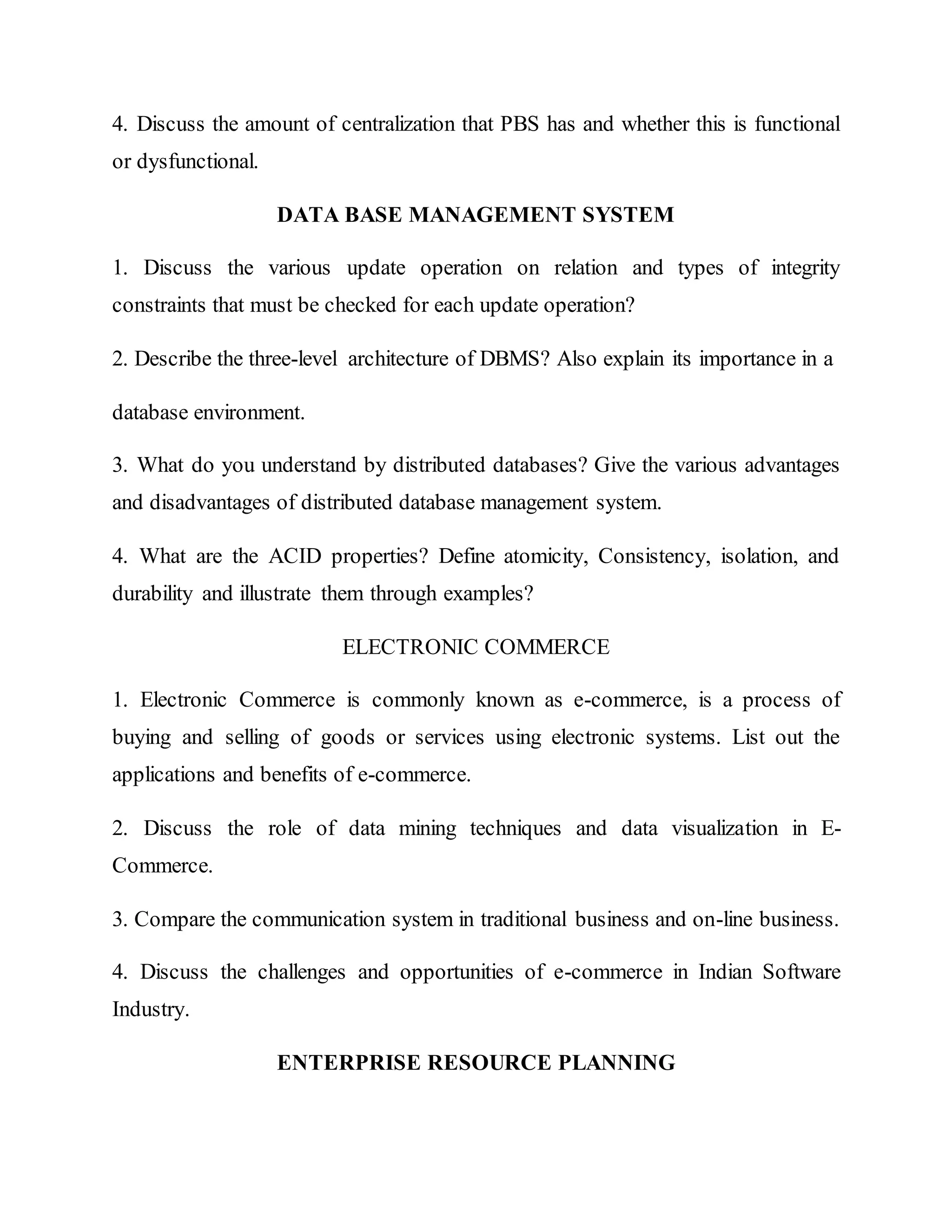 4. Discuss the amount of centralization that PBS has and whether this is functional
or dysfunctional.
DATA BASE MANAGEMENT SYSTEM
1. Discuss the various update operation on relation and types of integrity
constraints that must be checked for each update operation?
2. Describe the three-level architecture of DBMS? Also explain its importance in a
database environment.
3. What do you understand by distributed databases? Give the various advantages
and disadvantages of distributed database management system.
4. What are the ACID properties? Define atomicity, Consistency, isolation, and
durability and illustrate them through examples?
ELECTRONIC COMMERCE
1. Electronic Commerce is commonly known as e-commerce, is a process of
buying and selling of goods or services using electronic systems. List out the
applications and benefits of e-commerce.
2. Discuss the role of data mining techniques and data visualization in E-
Commerce.
3. Compare the communication system in traditional business and on-line business.
4. Discuss the challenges and opportunities of e-commerce in Indian Software
Industry.
ENTERPRISE RESOURCE PLANNING
 
